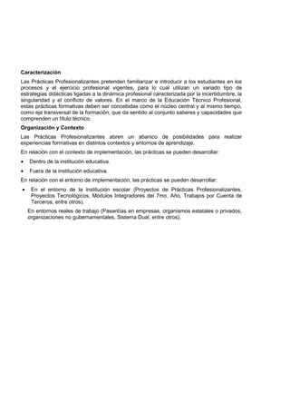 Caracterización
Las Prácticas Profesionalizantes pretenden familiarizar e introducir a los estudiantes en los
procesos y el ejercicio profesional vigentes, para lo cual utilizan un variado tipo de
estrategias didácticas ligadas a la dinámica profesional caracterizada por la incertidumbre, la
singularidad y el conflicto de valores. En el marco de la Educación Técnico Profesional,
estas prácticas formativas deben ser concebidas como el núcleo central y al mismo tiempo,
como eje transversal de la formación, que da sentido al conjunto saberes y capacidades que
comprenden un título técnico.
Organización y Contexto
Las Prácticas Profesionalizantes abren un abanico de posibilidades para realizar
experiencias formativas en distintos contextos y entornos de aprendizaje.
En relación con el contexto de implementación, las prácticas se pueden desarrollar:
• Dentro de la institución educativa.
• Fuera de la institución educativa.
En relación con el entorno de implementación, las prácticas se pueden desarrollar:
• En el entorno de la institución escolar (Proyectos de Prácticas Profesionalizantes,
Proyectos Tecnológicos, Módulos Integradores del 7mo. Año, Trabajos por Cuenta de
Terceros, entre otros).
En entornos reales de trabajo (Pasantías en empresas, organismos estatales o privados,
organizaciones no gubernamentales, Sistema Dual, entre otros).
 