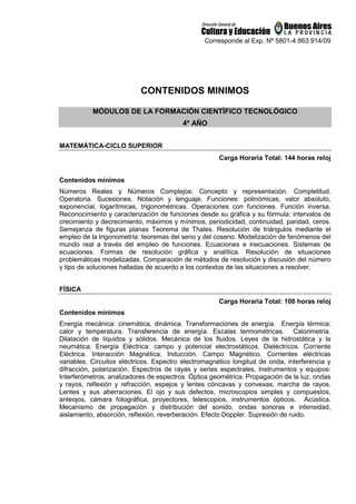 Corresponde al Exp. Nº 5801-4.863.914/09
CONTENIDOS MINIMOS
MÓDULOS DE LA FORMACIÓN CIENTÍFICO TECNOLÓGICO
4º AÑO
MATEMÁTICA-CICLO SUPERIOR
Carga Horaria Total: 144 horas reloj
Contenidos mínimos
Números Reales y Números Complejos: Concepto y representación. Completitud.
Operatoria. Sucesiones. Notación y lenguaje. Funciones: polinómicas, valor absoluto,
exponencial, logarítmicas, trigonométricas. Operaciones con funciones. Función inversa.
Reconocimiento y caracterización de funciones desde su gráfica y su fórmula: intervalos de
crecimiento y decrecimiento, máximos y mínimos, periodicidad, continuidad, paridad, ceros.
Semejanza de figuras planas Teorema de Thales. Resolución de triángulos mediante el
empleo de la trigonometría: teoremas del seno y del coseno. Modelización de fenómenos del
mundo real a través del empleo de funciones. Ecuaciones e inecuaciones. Sistemas de
ecuaciones. Formas de resolución gráfica y analítica. Resolución de situaciones
problemáticas modelizadas. Comparación de métodos de resolución y discusión del número
y tipo de soluciones halladas de acuerdo a los contextos de las situaciones a resolver.
FÍSICA
Carga Horaria Total: 108 horas reloj
Contenidos mínimos
Energía mecánica: cinemática, dinámica. Transformaciones de energía. Energía térmica:
calor y temperatura. Transferencia de energía. Escalas termométricas. Calorimetría.
Dilatación de líquidos y sólidos. Mecánica de los fluidos. Leyes de la hidrostática y la
neumática. Energía Eléctrica: campo y potencial electrostáticos. Dieléctricos. Corriente
Eléctrica. Interacción Magnética. Inducción. Campo Magnético. Corrientes eléctricas
variables. Circuitos eléctricos. Espectro electromagnético longitud de onda, interferencia y
difracción, polarización, Espectros de rayas y series espectrales, Instrumentos y equipos:
Interferómetros, analizadores de espectros. Óptica geométrica. Propagación de la luz, ondas
y rayos, reflexión y refracción, espejos y lentes cóncavas y convexas, marcha de rayos.
Lentes y sus aberraciones. El ojo y sus defectos, microscopios simples y compuestos,
anteojos, cámara fotográfica, proyectores, telescopios, instrumentos ópticos. Acústica.
Mecanismo de propagación y distribución del sonido, ondas sonoras e intensidad,
aislamiento, absorción, reflexión, reverberación. Efecto Doppler. Supresión de ruido.
 