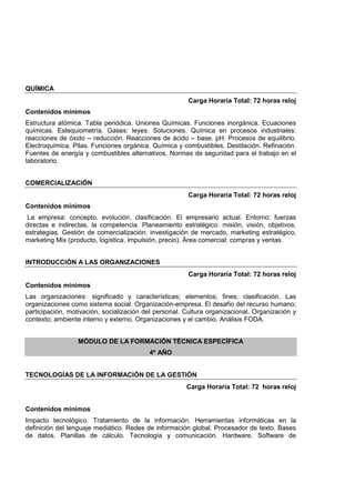 QUÍMICA
Carga Horaria Total: 72 horas reloj
Contenidos mínimos
Estructura atómica. Tabla periódica. Uniones Químicas. Funciones inorgánica. Ecuaciones
químicas. Estequiometría. Gases: leyes. Soluciones. Química en procesos industriales:
reacciones de óxido – reducción. Reacciones de ácido – base. pH. Procesos de equilibrio.
Electroquímica. Pilas. Funciones orgánica. Química y combustibles. Destilación. Refinación.
Fuentes de energía y combustibles alternativos. Normas de seguridad para el trabajo en el
laboratorio.
COMERCIALIZACIÓN
Carga Horaria Total: 72 horas reloj
Contenidos mínimos
La empresa: concepto, evolución, clasificación. El empresario actual. Entorno: fuerzas
directas e indirectas, la competencia. Planeamiento estratégico: misión, visión, objetivos,
estrategias. Gestión de comercialización: investigación de mercado, marketing estratégico,
marketing Mix (producto, logística, impulsión, precio). Área comercial: compras y ventas.
INTRODUCCIÓN A LAS ORGANIZACIONES
Carga Horaria Total: 72 horas reloj
Contenidos mínimos
Las organizaciones: significado y características; elementos; fines; clasificación. Las
organizaciones como sistema social. Organización-empresa. El desafío del recurso humano;
participación, motivación, socialización del personal. Cultura organizacional. Organización y
contexto; ambiente interno y externo. Organizaciones y el cambio. Análisis FODA.
MÓDULO DE LA FORMACIÓN TÉCNICA ESPECÍFICA
4º AÑO
TECNOLOGÍAS DE LA INFORMACIÓN DE LA GESTIÓN
Carga Horaria Total: 72 horas reloj
Contenidos mínimos
Impacto tecnológico. Tratamiento de la información. Herramientas informáticas en la
definición del lenguaje mediático. Redes de información global. Procesador de texto. Bases
de datos. Planillas de cálculo. Tecnología y comunicación. Hardware. Software de
 