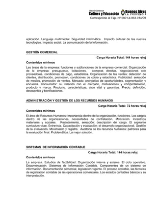 Corresponde al Exp. Nº 5801-4.863.914/09
aplicación. Lenguaje multimedial. Seguridad informática. Impacto cultural de las nuevas
tecnologías. Impacto social. La comunicación de la información.
GESTIÓN COMERCIAL
Carga Horaria Total: 144 horas reloj
Contenidos mínimos
Las áreas de la empresa: funciones y subfunciones de la empresa comercial. Organización
de la empresa: presupuesto, licitaciones, compras directas, negociaciones con
proveedores, condiciones de pago, estadística. Organización de las ventas: detección de
clientes, distribución, promoción, condiciones de cobro y estadística. Publicidad: selección
de medios, promoción de ventas. Mercado: pronóstico de oportunidades, segmentación y
encuesta. Consumidor: su relación con el mercado, motivaciones y comportamiento,
producto y marca. Producto: características, ciclo vital y garantías. Precio: definición,
descuentos y bonificaciones.
ADMINISTRACIÓN Y GESTIÓN DE LOS RECURSOS HUMANOS
Carga Horaria Total: 72 horas reloj
Contenidos mínimos
El área de Recursos Humanos: importancia dentro de la organización, funciones. Los cargos
dentro de las organizaciones, necesidades de contratación. Motivación. Incentivos
materiales y sociales. Reclutamiento, selección: descripción del cargo. El aspirante
curriculum vitae. Entrevista. Capacitación y evaluación: el desarrollo organizacional. Gestión
de la evaluación. Movimiento y registro. Auditoria de los recursos humanos: patrones para
la evaluación final. Problemática. La mejor solución.
SISTEMAS DE INFORMACIÓN CONTABLE
Carga Horaria Total: 144 horas reloj
Contenidos mínimos
La empresa. Estudios de factibilidad. Organización interna y externa. El ciclo operativo.
Documentación. Sistemas de Información Contable. Componentes de un sistema de
información. Documentación comercial, legislación vigente. El proceso contable, las técnicas
de registración contable de las operaciones comerciales. Los estados contables básicos y su
interpretación.
 