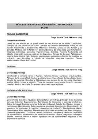 MÓDULOS DE LA FORMACIÓN CIENTÍFICO TECNOLÓGICA
5º AÑO
ANÁLISIS MATEMÁTICO
Carga Horaria Total: 144 horas reloj
Contenidos mínimos
Límite de una función en un punto. Límite de una función en el infinito. Continuidad.
Derivada de una función en un punto. Derivada de funciones elementales. Ceros de una
función. Crecimiento y decrecimiento. Máximos y mínimos. Gráfica de una función y su
derivada. Modelización de fenómenos del mundo real y de otras áreas usando funciones.
Integrales indefinidas, racionales, trigonométricas, definidas. Teorema fundamental del
cálculo. Integración numérica: regla de los trapecios y fórmula de Simpson. Aplicaciones.
Integral doble, integral triple: definición y propiedades. Aplicaciones Cambio de variables: su
aplicación para simplificar el cálculo de integrales. Integrales impropias. Formas
indeterminadas. Regla de L´Hopital.
DERECHO
Carga Horaria Total: 72 horas reloj
Contenidos mínimos
Introducción al derecho: ramas y fuentes. Personas físicas y jurídicas: vinculo juridico.
Atributos de la personalidad. Hechos y actos jurídicos. Especificidad de los actos jurídicos.
El acto de comercio. Derechos y Obligaciones que surgen de los convenios. Contratos:
sujetos, objeto, formas y extinción. Tipos de contratos: compraventa, locación, permuta,
mandato, leasing, franquicia. Sociedades comerciales: características.
ORGANIZACIÓN INDUSTRIAL
Carga Horaria Total: 108 horas reloj
Contenidos mínimos
Conocimiento de la labor industrial y de los sistemas productivos. Definición de las funciones
del área industrial. Departamentos. Tecnologías de fabricación y sistemas productivos.
Ciclos de trabajo. Equipos comunes de la labor industrial. Estudio de métodos, tiempos y
movimientos. Normalización. Determinación de standares de producción. Determinación de
incentivos de producción. Accesorios y dispositivos de producción. Distribución de planta.
Diagramas de áreas y equipos. Mantenimiento de equipos e instalaciones. Tipos: correctivo,
preventivo y predictivo. Control de calidad. Estadísticas, márgenes y tolerancias. Aplicación
de normativa ISO. Infraestructura de servicios industriales. Higiene y seguridad: conceptos
básicos. Atención técnica al cliente. Aplicación de los conocimientos adquiridos a las
empresas de servicios.
 