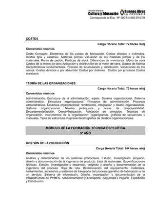 Corresponde al Exp. Nº 5801-4.863.914/09
COSTOS
Carga Horaria Total: 72 horas reloj
Contenidos mínimos
Costo Concepto .Elementos de los costos de fabricación. Costos directos e indirectos.
Costos fijos y variables. Materias primas Valuación de las materias primas y de los
materiales. Punto de pedido. Políticas de stock. Diferencias de inventarios. Mano de obra
Costos de la mano de obra Aplicación y distribución de la mano de obra. Gastos de fabrica
Características fundamentales. Proceso de acumulación y distribución. Variaciones en los
costos. Costos directos o por absorción Costos por órdenes. Costos por procesos Costos
standards
TEORÍA DE LAS ORGANIZACIONES
Carga Horaria Total: 72 horas reloj
Contenidos mínimos
Administración. Estructura de la administración: sujeto. Sistema organizacional. Sistema
administrativo. Estructura organizacional. Principios de administración. Procesos
administrativos. Dinámica organizacional: rendimiento, integración y diseño organizacional.
Sistema organizacional. Niveles jerárquicos y áreas de responsabilidad.
Departamentalización. Descentralización. Aplicación de principios. Técnicas de
organización. Instrumentos de la organización: organigramas, gráficos de secuencias y
manuales. Tipos de estructura. Representación grafica de diseños organizacionales.
MÓDULO DE LA FORMACIÓN TÉCNICA ESPECÍFICA
5º AÑO
GESTIÓN DE LA PRODUCCIÓN
Carga Horaria Total: 144 horas reloj
Contenidos mínimos
Análisis y determinación de los sistemas productivos. Estudio, investigación, proyecto,
diseño y documentación de la ingeniería de producto. Lista de materiales. Especificaciones
técnicas. Estudio, investigación y desarrollo, proyecto y diseño y documentación de la
ingeniería del proceso. Hoja de ruta. Determinación del equipamiento, materiales,
herramientas, accesorios y sistemas de transporte del proceso operativo de fabricación o de
un servicio. Sistema de información. Diseño, organización y documentación de la
Infraestructura de PYMES. Almacenamiento y Transporte. Seguridad e Higiene. Expedición
y Distribución.
 