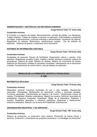 ADMINISTRACIÓN Y GESTIÓN DE LOS RECURSOS HUMANOS
Carga Horaria Total: 72 horas reloj
Contenidos mínimos
El Contrato y la relación de trabajo. Remuneraciones. Jornada de trabajo. Los descansos.
Trabajo insalubre. Trabajo de mujeres y menores: su aplicación. Enfermedades y accidentes
de trabajo. Indemnizaciones. Licencias ordinarias y extraordinarias. Liquidación de haberes.
Registración de haberes. Retenciones, contribuciones sociales. Uso de software de
aplicación. Sistemas de gestión y tratamiento de la información
SISTEMAS DE INFORMACIÓN CONTABLE
Carga Horaria Total: 144 horas reloj
Contenidos mínimos
Sociedades de personas. Estudio de factibilidad. Organización interna y externa. Ciclo
operativo. Registración contable: costos, sueldos y demás operatoria comercial: sistema de
proveedores. Sistema de stock. Sistema de clientes. Sistema de movimiento de fondos.
Sistemas de información contable en empresas industriales. Interpretación de la información
contable. Procedimientos de control interno. Uso de software de aplicación.
MÓDULOS DE LA FORMACIÓN CIENTÍFICO TECNOLÓGICA
6º AÑO
MATEMÁTICA APLICADA
Carga Horaria Total: 72 horas reloj
Contenidos mínimos
Matemática vectorial: funciones vectoriales de una o más variables. Operaciones:
vectoriales. Propiedades. Modelización de situaciones. Límites y derivadas parciales.
Funciones especiales. Transformadas de Laplace y de Fourier. Transformada inversa de
Laplace. Probabilidad: Modelos matemáticos. Álgebra de sucesos. Definición axiomática de
probabilidad. Espacios muestrales. Estadística: Objeto de la Estadística. Población y
muestra. Estadística descriptiva e inferencia estadística. Diagramas y distribuciones.
Inferencia estadística. Relación con la teoría de Probabilidad. Estimaciones
ORGANIZACIÓN INDUSTRIAL Y DE SERVICIOS
Carga Horaria Total: 108 horas reloj
Contenidos mínimos
Sistema de producción. La producción como sistema. Producción de bienes físicos y
servicios. Evaluación y financiación de proyectos productivos. La estrategia de producción.
 
