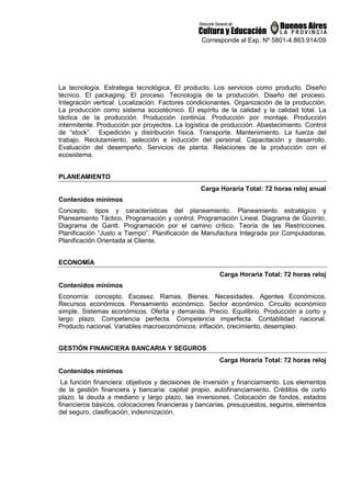 Corresponde al Exp. Nº 5801-4.863.914/09
La tecnología. Estrategia tecnológica. El producto. Los servicios como producto. Diseño
técnico. El packaging. El proceso. Tecnología de la producción. Diseño del proceso.
Integración vertical. Localización. Factores condicionantes. Organización de la producción.
La producción como sistema sociotécnico. El espíritu de la calidad y la calidad total. La
táctica de la producción. Producción continúa. Producción por montaje. Producción
intermitente. Producción por proyectos. La logística de producción. Abastecimiento. Control
de “stock”. Expedición y distribución física. Transporte. Mantenimiento. La fuerza del
trabajo. Reclutamiento, selección e inducción del personal. Capacitación y desarrollo.
Evaluación del desempeño. Servicios de planta. Relaciones de la producción con el
ecosistema.
PLANEAMIENTO
Carga Horaria Total: 72 horas reloj anual
Contenidos mínimos
Concepto, tipos y características del planeamiento. Planeamiento estratégico y
Planeamiento Táctico. Programación y control. Programación Lineal. Diagrama de Gozinto.
Diagrama de Gantt. Programación por el camino crítico. Teoría de las Restricciones.
Planificación “Justo a Tiempo”. Planificación de Manufactura Integrada por Computadoras.
Planificación Orientada al Cliente.
ECONOMÍA
Carga Horaria Total: 72 horas reloj
Contenidos mínimos
Economía: concepto. Escasez. Ramas. Bienes. Necesidades. Agentes Económicos.
Recursos económicos. Pensamiento económico. Sector económico. Circuito económico
simple. Sistemas económicos. Oferta y demanda. Precio. Equilibrio. Producción a corto y
largo plazo. Competencia perfecta. Competencia imperfecta. Contabilidad nacional.
Producto nacional. Variables macroeconómicos: inflación, crecimiento, desempleo.
GESTIÓN FINANCIERA BANCARIA Y SEGUROS
Carga Horaria Total: 72 horas reloj
Contenidos mínimos
La función financiera: objetivos y decisiones de inversión y financiamiento. Los elementos
de la gestión financiera y bancaria: capital propio, autofinanciamiento. Créditos de corto
plazo, la deuda a mediano y largo plazo, las inversiones. Colocación de fondos, estados
financieros básicos, colocaciones financieras y bancarias, presupuestos, seguros, elementos
del seguro, clasificación, indemnización.
 