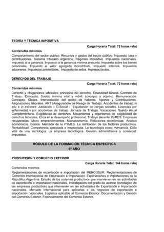 TEORÍA Y TÉCNICA IMPOSITIVA
Carga Horaria Total: 72 horas reloj
Contenidos mínimos
Comportamiento del sector publico. Recursos y gastos del sector público. Impuesto, tasa y
contribuciones. Sistema tributario argentino. Régimen impositivo. Impuestos nacionales.
Impuesto a la ganancia. Impuesto a la ganancia mínima presunta. Impuesto sobre los bienes
personales. Impuesto al valor agregado monotributo. Impuesto internos. Impuestos
aduaneros. Impuestos provinciales. Impuesto de sellos. Ingresos brutos.
DERECHOS DEL TRABAJO
Carga Horaria Total: 72 horas reloj
Contenidos mínimos
Derecho y obligaciones laborales: principios del derecho. Estabilidad laboral. Contrato de
Trabajo: Concepto. Sueldo mínimo vital y móvil: concepto y objetivo. Remuneración:
Concepto. Clases. Interpretación del recibo de haberes. Aportes y Contribuciones.
Asignaciones laborales. ART (Aseguradora de Riesgo de Trabajo. Accidentes de trabajo in
situ e in intinere)- Jubilación – O.Social - Liquidación de cargas sociales. Licencias por
enfermedad y por accidentes de trabajo. Jornada de Trabajo. Vacaciones. Sueldo Anual
Complementario. Exigibilidad de derechos. Mecanismos y organismos de exigibilidad de
derechos laborales. Ética en el desempeño profesional. Trabajo decente. PyMES. Empresas
recuperadas. Micro emprendimientos. Microeconomía. Relaciones económicas: Análisis
económicos. Costos. Mercado de la PYMES. La retribución de los factores productivos.
Rentabilidad. Competencia apropiada e inapropiada. La tecnología como mercancía. Ciclo
vital de una tecnología. La empresa tecnológica. Gestión administrativa y comercial:
Impuestos.
MÓDULO DE LA FORMACIÓN TÉCNICA ESPECÍFICA
6º AÑO
PRODUCCIÓN Y COMERCIO EXTERIOR
Carga Horaria Total: 144 horas reloj
Contenidos mínimos
Reglamentaciones de exportación e importación del MERCOSUR. Reglamentaciones de
Comercio Internacional de Exportación e Importación. Exportaciones e importaciones de la
Republica Argentina. Estudio de los sistemas productivos que intervienen en las actividades
de exportación e importación nacionales. Investigación del grado de avance tecnológico de
las empresas productivas que intervienen en las actividades de Exportación e Importación
nacionales. Mercado Internacional para aplicarlas a los negocios de exportación e
importación nacionales. Logística aplicable al Comercio Exterior. Documentación y Gestión
del Comercio Exterior. Financiamiento del Comercio Exterior.
 