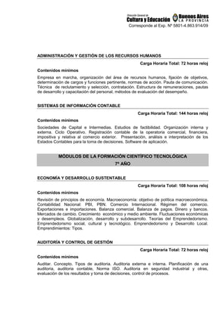 Corresponde al Exp. Nº 5801-4.863.914/09
ADMINISTRACIÓN Y GESTIÓN DE LOS RECURSOS HUMANOS
Carga Horaria Total: 72 horas reloj
Contenidos mínimos
Empresa en marcha, organización del área de recursos humanos, fijación de objetivos,
determinación de cargos y funciones pertinente, normas de acción. Pauta de comunicación.
Técnica de reclutamiento y selección, contratación. Estructura de remuneraciones, pautas
de desarrollo y capacitación del personal, métodos de evaluación del desempeño.
SISTEMAS DE INFORMACIÓN CONTABLE
Carga Horaria Total: 144 horas reloj
Contenidos mínimos
Sociedades de Capital e Intermedias. Estudios de factibilidad. Organización interna y
externa. Ciclo Operativo. Registración contable de la operatoria comercial, financiera,
impositiva y relativa al comercio exterior. Presentación, análisis e interpretación de los
Estados Contables para la toma de decisiones. Software de aplicación.
MÓDULOS DE LA FORMACIÓN CIENTÍFICO TECNOLÓGICA
7º AÑO
ECONOMÍA Y DESARROLLO SUSTENTABLE
Carga Horaria Total: 108 horas reloj
Contenidos mínimos
Revisión de principios de economía. Macroeconomía: objetivo de política macroeconómica.
Contabilidad Nacional: PBI, PBN. Comercio Internacional. Régimen del comercio.
Exportaciones e importaciones. Balanza comercial. Balanza de pagos. Dinero y bancos.
Mercados de cambio. Crecimiento económico y medio ambiente. Fluctuaciones económicas
y desempleos. Globalización, desarrollo y subdesarrollo. Teorías del Emprendedorismo.
Emprendedorismo social, cultural y tecnológico. Emprendedorismo y Desarrollo Local.
Emprendimientos: Tipos.
AUDITORÍA Y CONTROL DE GESTIÓN
Carga Horaria Total: 72 horas reloj
Contenidos mínimos
Auditar. Concepto. Tipos de auditoria. Auditoria externa e interna. Planificación de una
auditoria, auditoria contable, Norma ISO. Auditoria en seguridad industrial y otras,
evaluación de los resultados y toma de decisiones, control de procesos.
 