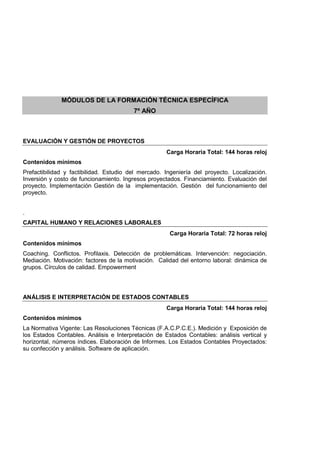 MÓDULOS DE LA FORMACIÓN TÉCNICA ESPECÍFICA
7º AÑO
EVALUACIÓN Y GESTIÓN DE PROYECTOS
Carga Horaria Total: 144 horas reloj
Contenidos mínimos
Prefactibilidad y factibilidad. Estudio del mercado. Ingeniería del proyecto. Localización.
Inversión y costo de funcionamiento. Ingresos proyectados. Financiamiento. Evaluación del
proyecto. Implementación Gestión de la implementación. Gestión del funcionamiento del
proyecto.
.
CAPITAL HUMANO Y RELACIONES LABORALES
Carga Horaria Total: 72 horas reloj
Contenidos mínimos
Coaching. Conflictos. Profilaxis. Detección de problemáticas. Intervención: negociación.
Mediación. Motivación: factores de la motivación. Calidad del entorno laboral: dinámica de
grupos. Círculos de calidad. Empowerment
ANÁLISIS E INTERPRETACIÓN DE ESTADOS CONTABLES
Carga Horaria Total: 144 horas reloj
Contenidos mínimos
La Normativa Vigente: Las Resoluciones Técnicas (F.A.C.P.C.E.). Medición y Exposición de
los Estados Contables. Análisis e Interpretación de Estados Contables: análisis vertical y
horizontal, números índices. Elaboración de Informes. Los Estados Contables Proyectados:
su confección y análisis. Software de aplicación.
 