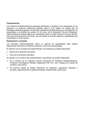 Caracterización
Las Prácticas Profesionalizantes pretenden familiarizar e introducir a los estudiantes en los
procesos y el ejercicio profesional vigentes, para lo cual utilizan un variado tipo de
estrategias didácticas ligadas a la dinámica profesional caracterizada por la incertidumbre, la
singularidad y el conflicto de valores. En el marco de la Educación Técnico Profesional,
estas prácticas formativas deben ser concebidas como el núcleo central y al mismo tiempo,
como eje transversal de la formación, que da sentido al conjunto saberes y capacidades que
comprenden un título técnico.
Organización y Contexto
Las Prácticas Profesionalizantes abren un abanico de posibilidades para realizar
experiencias formativas en distintos contextos y entornos de aprendizaje.
En relación con el contexto de implementación, las prácticas se pueden desarrollar:
• Dentro de la institución educativa.
• Fuera de la institución educativa.
En relación con el entorno de implementación, las prácticas se pueden desarrollar:
• En el entorno de la institución escolar (Proyectos de Prácticas Profesionalizantes,
Proyectos Tecnológicos, Módulos Integradores del 7mo. Año, Trabajos por Cuenta de
Terceros, entre otros).
• En entornos reales de trabajo (Pasantías en empresas, organismos estatales o
privados, organizaciones no gubernamentales, Sistema Dual, entre otros).
 