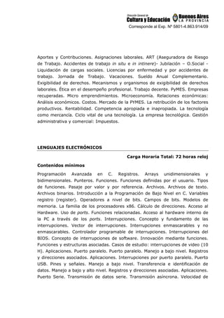 Corresponde al Exp. Nº 5801-4.863.914/09
Aportes y Contribuciones. Asignaciones laborales. ART (Aseguradora de Riesgo
de Trabajo. Accidentes de trabajo in situ e in intinere)- Jubilación – O.Social -
Liquidación de cargas sociales. Licencias por enfermedad y por accidentes de
trabajo. Jornada de Trabajo. Vacaciones. Sueldo Anual Complementario.
Exigibilidad de derechos. Mecanismos y organismos de exigibilidad de derechos
laborales. Ética en el desempeño profesional. Trabajo decente. PyMES. Empresas
recuperadas. Micro emprendimientos. Microeconomía. Relaciones económicas:
Análisis económicos. Costos. Mercado de la PYMES. La retribución de los factores
productivos. Rentabilidad. Competencia apropiada e inapropiada. La tecnología
como mercancía. Ciclo vital de una tecnología. La empresa tecnológica. Gestión
administrativa y comercial: Impuestos.
LENGUAJES ELECTRÓNICOS
Carga Horaria Total: 72 horas reloj
Contenidos mínimos
Programación Avanzada en C. Registros. Arrays unidimensionales y
bidimensionales. Punteros. Funciones. Funciones definidas por el usuario. Tipos
de funciones. Pasaje por valor y por referencia. Archivos. Archivos de texto.
Archivos binarios. Introducción a la Programación de Bajo Nivel en C. Variables
registro (register). Operadores a nivel de bits. Campos de bits. Modelos de
memoria. La familia de los procesadores x86. Cálculo de direcciones. Acceso al
Hardware. Uso de ports. Funciones relacionadas. Acceso al hardware interno de
la PC a través de los ports. Interrupciones. Concepto y fundamento de las
interrupciones. Vector de interrupciones. Interrupciones enmascarables y no
enmascarables. Controlador programable de interrupciones. Interrupciones del
BIOS. Concepto de interrupciones de software. Innovación mediante funciones.
Funciones y estructuras asociadas. Casos de estudio: interrupciones de video (10
H). Aplicaciones. Puerto paralelo. Puerto paralelo. Manejo a bajo nivel. Registros
y direcciones asociados. Aplicaciones. Interrupciones por puerto paralelo. Puerto
USB. Pines y señales. Manejo a bajo nivel. Transferencia e identificación de
datos. Manejo a bajo y alto nivel. Registros y direcciones asociadas. Aplicaciones.
Puerto Serie. Transmisión de datos serie. Transmisión asíncrona. Velocidad de
 