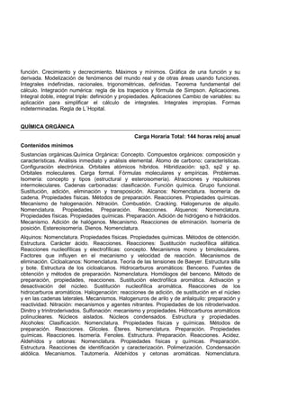función. Crecimiento y decrecimiento. Máximos y mínimos. Gráfica de una función y su
derivada. Modelización de fenómenos del mundo real y de otras áreas usando funciones.
Integrales indefinidas, racionales, trigonométricas, definidas. Teorema fundamental del
cálculo. Integración numérica: regla de los trapecios y fórmula de Simpson. Aplicaciones.
Integral doble, integral triple: definición y propiedades. Aplicaciones Cambio de variables: su
aplicación para simplificar el cálculo de integrales. Integrales impropias. Formas
indeterminadas. Regla de L´Hopital.
QUÍMICA ORGÁNICA
Carga Horaria Total: 144 horas reloj anual
Contenidos mínimos
Sustancias orgánicas.Química Orgánica: Concepto. Compuestos orgánicos: composición y
características. Análisis inmediato y análisis elemental. Átomo de carbono: características.
Configuración electrónica. Orbitales atómicos híbridos. Hibridización: sp3, sp2 y sp.
Orbitales moleculares. Carga formal. Fórmulas moleculares y empíricas. Problemas.
Isomería: concepto y tipos (estructural y esteroisomería). Atracciones y repulsiones
intermoleculares. Cadenas carbonadas: clasificación. Función química. Grupo funcional.
Sustitución, adición, eliminación y transposición. Alcanos: Nomenclatura. Isomería de
cadena. Propiedades físicas. Métodos de preparación. Reacciones. Propiedades químicas.
Mecanismo de halogenación. Nitración. Combustión. Cracking. Halogenuros de alquilo.
Nomenclatura. Propiedades. Preparación. Reacciones. Alquenos: Nomenclatura.
Propiedades físicas. Propiedades químicas. Preparación. Adición de hidrógeno e hidrácidos.
Mecanismo. Adición de halógenos. Mecanismo. Reacciones de eliminación. Isomería de
posición. Estereoisomería. Dienos. Nomenclatura.
Alquinos: Nomenclatura. Propiedades físicas. Propiedades químicas. Métodos de obtención.
Estructura. Carácter ácido. Reacciones. Reacciones: Sustitución nucleofílica alifática.
Reacciones nucleofílicas y electrofílicas: concepto. Mecanismos mono y bimoleculares.
Factores que influyen en el mecanismo y velocidad de reacción. Mecanismos de
eliminación. Cicloalcanos: Nomenclatura. Teoría de las tensiones de Baeyer. Estructura silla
y bote. Estructura de los cicloalcanos. Hidrocarburos aromáticos: Benceno. Fuentes de
obtención y métodos de preparación. Nomenclatura. Homólogos del benceno. Método de
preparación, propiedades, reacciones. Sustitución electrofílica aromática. Activación y
desactivación del núcleo. Sustitución nucleofílica aromática. Reacciones de los
hidrocarburos aromáticos. Halogenación: reacciones de adición, de sustitución en el núcleo
y en las cadenas laterales. Mecanismos. Halogenuros de arilo y de arilalquilo: preparación y
reactividad. Nitración: mecanismos y agentes nitrantes. Propiedades de los nitroderivados.
Dinitro y trinitroderivados. Sulfonación: mecanismo y propiedades. Hidrocarburos aromáticos
polinucleares. Núcleos aislados. Núcleos condensados. Estructura y propiedades.
Alcoholes: Clasificación. Nomenclatura. Propiedades físicas y químicas. Métodos de
preparación. Reacciones. Glicoles. Éteres. Nomenclatura. Preparación. Propiedades
químicas. Reacciones. Isomería. Fenoles. Estructura. Preparación. Reacciones. Acidez.
Aldehídos y cetonas: Nomenclatura. Propiedades físicas y químicas. Preparación.
Estructura. Reacciones de identificación y caracterización. Polimerización. Condensación
aldólica. Mecanismos. Tautomería. Aldehídos y cetonas aromáticas. Nomenclatura.
 