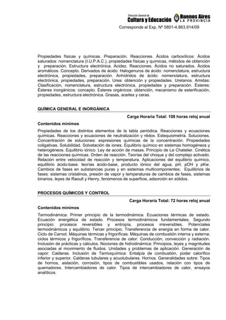 Corresponde al Exp. Nº 5801-4.863.914/09
Propiedades físicas y químicas. Preparación. Reacciones. Ácidos carboxílicos: Ácidos
saturados: nomenclatura (I.U.P.A.C.), propiedades físicas y químicas, métodos de obtención
y preparación. Estructura electrónica. Acidez. Reacciones. Ácidos no saturados. Ácidos
aromáticos. Concepto. Derivados de ácido: Halogenuros de ácido: nomenclatura, estructura
electrónica, propiedades, preparación. Anhídridos de ácido: nomenclatura, estructura
electrónica, propiedades, preparación. Urea: obtención y propiedades. Uretanos. Amidas:
Clasificación, nomenclatura, estructura electrónica, propiedades y preparación. Ésteres:
Ésteres inorgánicos: concepto. Ésteres orgánicos: obtención, mecanismo de esterificación,
propiedades, estructura electrónica. Grasas, aceites y ceras.
QUÍMICA GENERAL E INORGÁNICA
Carga Horaria Total: 108 horas reloj anual
Contenidos mínimos
Propiedades de los distintos elementos de la tabla periódica. Reacciones y ecuaciones
químicas. Reacciones y ecuaciones de neutralización y rédox. Estequiometría. Soluciones.
Concentración de soluciones: expresiones químicas de la concentración. Propiedades
coligativas. Solubilidad. Solvatación de iones. Equilibrio químico en sistemas homogéneos y
heterogéneos. Equilibrio iónico. Ley de acción de masas. Principio de Le Chatelier. Cinética
de las reacciones químicas. Orden de reacción. Teorías del choque y del complejo activado.
Relación entre velocidad de reacción y temperatura. Aplicaciones del equilibrio químico,
equilibrio ácido-base: teorías ácido-base, producto iónico del agua, pH, pOH y pKw.
Cambios de fases en substancias puras y en sistemas multicomponentes; Equilibrios de
fases: sistemas cristalinos, presión de vapor y temperaturas de cambios de fases, sistemas
binarios, leyes de Raoult y Henry, fenómenos de superficie, adsorción en sólidos.
PROCESOS QUÍMICOS Y CONTROL
Carga Horaria Total: 72 horas reloj anual
Contenidos mínimos
Termodinámica: Primer principio de la termodinámica. Ecuaciones térmicas de estado.
Ecuación energética de estado. Procesos termodinámicos fundamentales. Segundo
principio: procesos reversibles y entropía, procesos irreversibles. Potenciales
termodinámicos y equilibrio. Tercer principio. Transferencia de energía en forma de calor.
Ciclo de Carnot. Máquinas térmicas y frigoríficas. Máquinas de combustión interna y externa;
ciclos térmicos y frigoríficos. Transferencia de calor: Conducción, convección y radiación.
Inclusión de prácticas y cálculos. Nociones de hidrodinámica: Principios, leyes y magnitudes
asociadas al movimiento de fluidos. Unidades y problemas de aplicación. Generación de
vapor: Calderas. Inclusión de Termoquímica: Entalpía de combustión, poder calorífico
inferior y superior. Calderas tubulares y acuotubulares. Hornos. Generalidades sobre: Tipos
de hornos, aislación, corrosión, tipos de combustibles usados, relación con tipos de
quemadores. Intercambiadores de calor. Tipos de intercambiadores de calor, ensayos
analíticos.
 
