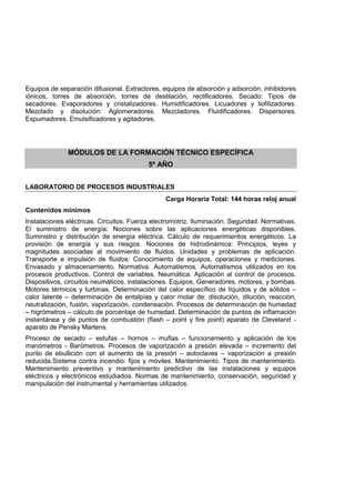 Equipos de separación difusional. Extractores, equipos de absorción y adsorción, inhibidores
iónicos, torres de absorción, torres de destilación, rectificadores. Secado: Tipos de
secadores. Evaporadores y cristalizadores. Humidificadores. Licuadores y liofilizadores.
Mezclado y disolución: Aglomeradores. Mezcladores. Fluidificadores. Dispersores.
Espumadores. Emulsificadores y agitadores.
MÓDULOS DE LA FORMACIÓN TÉCNICO ESPECÍFICA
5º AÑO
LABORATORIO DE PROCESOS INDUSTRIALES
Carga Horaria Total: 144 horas reloj anual
Contenidos mínimos
Instalaciones eléctricas. Circuitos. Fuerza electromotriz. Iluminación. Seguridad. Normativas.
El suministro de energía: Nociones sobre las aplicaciones energéticas disponibles.
Suministro y distribución de energía eléctrica. Cálculo de requerimientos energéticos. La
provisión de energía y sus riesgos. Nociones de hidrodinámica: Principios, leyes y
magnitudes asociadas al movimiento de fluidos. Unidades y problemas de aplicación.
Transporte e impulsión de fluidos: Conocimiento de equipos, operaciones y mediciones.
Envasado y almacenamiento. Normativa. Automatismos. Automatismos utilizados en los
procesos productivos. Control de variables. Neumática. Aplicación al control de procesos.
Dispositivos, circuitos neumáticos, instalaciones. Equipos. Generadores, motores, y bombas.
Motores térmicos y turbinas. Determinación del calor específico de líquidos y de sólidos –
calor latente – determinación de entalpías y calor molar de: disolución, dilución, reacción,
neutralización, fusión, vaporización, condensación. Procesos de determinación de humedad
– higrómetros – cálculo de porcentaje de humedad. Determinación de puntos de inflamación
instantánea y de puntos de combustión (flash – point y fire point) aparato de Cleveland -
aparato de Pensky Martens.
Proceso de secado – estufas – hornos – muflas – funcionamiento y aplicación de los
manómetros - Barómetros. Procesos de vaporización a presión elevada – incremento del
punto de ebullición con el aumento de la presión – autoclaves – vaporización a presión
reducida.Sistema contra incendio: fijos y móviles. Mantenimiento. Tipos de mantenimiento.
Mantenimiento preventivo y mantenimiento predictivo de las instalaciones y equipos
eléctricos y electrónicos estudiados. Normas de mantenimiento, conservación, seguridad y
manipulación del instrumental y herramientas utilizados.
 