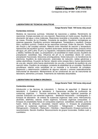 Corresponde al Exp. Nº 5801-4.863.914/09
LABORATORIO DE TECNICAS ANALÍTICAS
Carga Horaria Total: 144 horas reloj anual
Contenidos mínimos
Modelos de reacciones químicas. Velocidad de reacciones y catálisis. Rendimiento de
reacciones. Energía asociada con una reacción. Reacciones en medio acuoso. Equilibrio de
disociación del agua y otras moléculas. Reacciones reversible e irreversible. Ley de acción
de masas. Principio de Le Chatelier. Constante de equilibrio. Equilibrios homogéneos en
sistemas gaseosos. Equilibrios químicos heterogéneos. Temperatura y equilibrio. Energía
libre y equilibrio químico. Cinética de las reacciones químicas. Orden de reacción. Teorías
del choque y del complejo activado. Relación entre velocidad de reacción y temperatura.
Aplicaciones del equilibrio químico, equilibrio ácido-base: teorías ácido-base, producto iónico
del agua, pH, pOH y pKw. El pH y su regulación, indicadores ácido-base, electrolitos fuertes
y débiles, hidrólisis de sales. La precipitación y la solubilidad en medio acuoso. Equilibrio de
precipitación: solubilidad, Kps, influencia del pH en la solubilidad, efecto ión común,
precipitación fraccionada. Soluciones amortiguadoras. Óxido-reducción y la transferencia de
electrones. Equilibrio de óxido-reducción, potenciales de reducción, celdas galvánicas y
celdas electrolíticas, Ecuación de Nernst, relación entre energía libre y fuerza electromotriz
de una pila, relación entre fuerza electromotriz de una pila y constante de equilibrio de una
reacción rédox. Equilibrio de complejos: constante de estabilidad de un complejo. Equilibrios
simultáneos: relación entre solubilidad de un insoluble y la formación de complejos.
Separación y determinación cualitativa de algunos cationes y aniones sistemáticamente.
Instrumental de laboratorio. Mantenimiento de las condiciones de uso de instrumental de
laboratorio, elementos y envases. Tratamiento de materiales descartables.
LABORATORIO DE QUÍMICA ORGÁNICA
Carga Horaria Total: 144 horas reloj anual
Contenidos mínimos
Introducción a las técnicas de Laboratorio: 1. Normas de seguridad. 2. Material de
laboratorio. 3. Cuaderno de laboratorio. 4. Operaciones simples de purificación de
sustancias orgánicas. 1.- Técnicas extractivas de sustancias orgánicas presentes en
mezclas: Extracción con solventes orgánicos - destilación fraccionada – cromatografía. 2.-
Ensayos de laboratorio de síntesis de sustancias orgánicas: tales como: Hidrocarburos,
alcoholes, aldehídos, cetonas, ácidos orgánicos, funciones orgánicas compuestas. 3.-
Ensayos de propiedades físicas en compuestos orgánicos (solubilidad, densidad, punto de
fusión, índice de refracción, viscosidad, rotación óptica). 4.- Ensayos de propiedades
químicas en sustancias orgánicas: Combustión – Halogenación – Neutralización –
Hidrogenación – Oxidación – Reducción – Hidrólisis – Saponificación- Ensayos químicos de
reconocimiento. Sección Analítica: Reconocimiento de grupos funcionales. Análisis cuali- y
cuantitativo
 