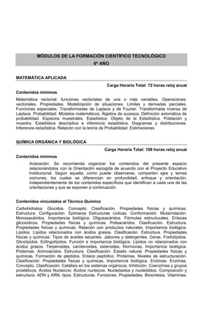 MÓDULOS DE LA FORMACIÓN CIENTÍFICO TECNOLÓGICO
6º AÑO
MATEMÁTICA APLICADA
Carga Horaria Total: 72 horas reloj anual
Contenidos mínimos
Matemática vectorial: funciones vectoriales de una o más variables. Operaciones:
vectoriales. Propiedades. Modelización de situaciones. Limites y derivadas parciales.
Funciones especiales. Transformadas de Laplace y de Fourier. Transformada inversa de
Laplace. Probabilidad: Modelos matemáticos. Álgebra de sucesos. Definición axiomática de
probabilidad. Espacios muestrales. Estadística: Objeto de la Estadística. Población y
muestra. Estadística descriptiva e inferencia estadística. Diagramas y distribuciones.
Inferencia estadística. Relación con la teoría de Probabilidad. Estimaciones
QUÍMICA ORGÁNICA Y BIOLÓGICA
Carga Horaria Total: 108 horas reloj anual
Contenidos mínimos
Aclaración: Se recomienda organizar los contenidos del presente espacio
relacionándolos con la Orientación escogida de acuerdo con el Proyecto Educativo
Institucional. Según aquella, como puede observarse, comparten ejes y temas
comunes, los cuales se diferencian en profundidad, enfoque y orientación,
independientemente de los contenidos específicos que identifican a cada una de las
orientaciones y que se exponen a continuación.
Contenidos vinculados al Técnico Químico
Carbohidratos: Glúcidos. Concepto. Clasificación. Propiedades físicas y químicas.
Estructura. Configuración. Epímeros Estructuras cíclicas. Conformación. Mutarrotación.
Monosacáridos. Importancia biológica. Oligosacáridos. Fórmulas estructurales. Enlaces
glicosídicos. Propiedades físicas y químicas. Polisacáridos. Clasificación. Estructura.
Propiedades físicas y químicas. Relación con productos naturales. Importancia biológica.
Lípidos: Lípidos relacionados con ácidos grasos. Clasificación. Estructura. Propiedades
físicas y químicas. Tipos de aceites secantes. Jabones y detergentes. Ceras. Fosfolípidos.
Glicolípidos. Esfingolípidos. Función e importancia biológica. Lípidos no relacionados con
ácidos grasos. Terpenoides, carotenoides, esteroides. Hormonas. Importancia biológica.
Proteínas: Aminoácidos. Estructura. Clasificación. Estado natural. Propiedades físicas y
químicas. Formación de péptidos. Enlace peptídico. Proteínas. Niveles de estructuración.
Clasificación. Propiedades físicas y químicas. Importancia biológica. Enzimas: Enzimas.
Concepto. Clasificación. Catálisis en los sistemas orgánicos. Inhibición. Coenzimas y grupos
prostéticos. Ácidos Nucleicos: Ácidos nucleicos. Nucleósidos y nucleótidos. Composición y
estructura. ADN y ARN, tipos. Estructuras. Funciones. Propiedades. Biosíntesis. Vitaminas:
 