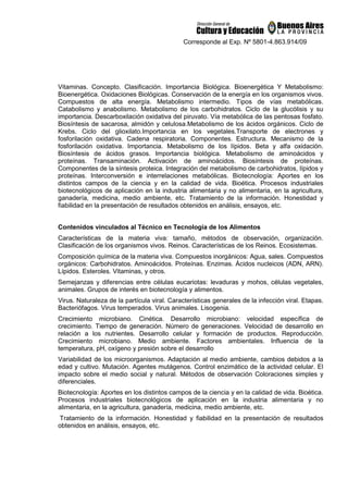 Corresponde al Exp. Nº 5801-4.863.914/09
Vitaminas. Concepto. Clasificación. Importancia Biológica. Bioenergética Y Metabolismo:
Bioenergética. Oxidaciones Biológicas. Conservación de la energía en los organismos vivos.
Compuestos de alta energía. Metabolismo intermedio. Tipos de vías metabólicas.
Catabolismo y anabolismo. Metabolismo de los carbohidratos. Ciclo de la glucólisis y su
importancia. Descarboxilación oxidativa del piruvato. Vía metabólica de las pentosas fosfato.
Biosíntesis de sacarosa, almidón y celulosa.Metabolismo de los ácidos orgánicos. Ciclo de
Krebs. Ciclo del glioxilato.Importancia en los vegetales.Transporte de electrones y
fosforilación oxidativa. Cadena respiratoria. Componentes. Estructura. Mecanismo de la
fosforilación oxidativa. Importancia. Metabolismo de los lípidos. Beta y alfa oxidación.
Biosíntesis de ácidos grasos. Importancia biológica. Metabolismo de aminoácidos y
proteínas. Transaminación. Activación de aminoácidos. Biosíntesis de proteínas.
Componentes de la síntesis proteica. Integración del metabolismo de carbohidratos, lípidos y
proteínas. Interconversión e interrelaciones metabólicas. Biotecnología: Aportes en los
distintos campos de la ciencia y en la calidad de vida. Bioética. Procesos industriales
biotecnológicos de aplicación en la industria alimentaria y no alimentaria, en la agricultura,
ganadería, medicina, medio ambiente, etc. Tratamiento de la información. Honestidad y
fiabilidad en la presentación de resultados obtenidos en análisis, ensayos, etc.
Contenidos vinculados al Técnico en Tecnología de los Alimentos
Características de la materia viva: tamaño, métodos de observación, organización.
Clasificación de los organismos vivos. Reinos. Características de los Reinos. Ecosistemas.
Composición química de la materia viva. Compuestos inorgánicos: Agua, sales. Compuestos
orgánicos: Carbohidratos. Aminoácidos. Proteínas. Enzimas. Ácidos nucleicos (ADN, ARN).
Lípidos. Esteroles. Vitaminas, y otros.
Semejanzas y diferencias entre células eucariotas: levaduras y mohos, células vegetales,
animales. Grupos de interés en biotecnología y alimentos.
Virus. Naturaleza de la partícula viral. Características generales de la infección viral. Etapas.
Bacteriófagos. Virus temperados. Virus animales. Lisogenia.
Crecimiento microbiano. Cinética. Desarrollo microbiano: velocidad específica de
crecimiento. Tiempo de generación. Número de generaciones. Velocidad de desarrollo en
relación a los nutrientes. Desarrollo celular y formación de productos. Reproducción.
Crecimiento microbiano. Medio ambiente. Factores ambientales. Influencia de la
temperatura, pH, oxígeno y presión sobre el desarrollo
Variabilidad de los microorganismos. Adaptación al medio ambiente, cambios debidos a la
edad y cultivo. Mutación. Agentes mutágenos. Control enzimático de la actividad celular. El
impacto sobre el medio social y natural. Métodos de observación Coloraciones simples y
diferenciales.
Biotecnología: Aportes en los distintos campos de la ciencia y en la calidad de vida. Bioética.
Procesos industriales biotecnológicos de aplicación en la industria alimentaria y no
alimentaria, en la agricultura, ganadería, medicina, medio ambiente, etc.
Tratamiento de la información. Honestidad y fiabilidad en la presentación de resultados
obtenidos en análisis, ensayos, etc.
 