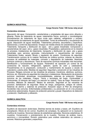 QUÍMICA INDUSTRIAL
Carga Horaria Total: 108 horas reloj anual
Contenidos mínimos
Depuración del agua: Composición, características y propiedades del agua como afluente y
efluente. Planta de tratamiento de aguas: tratamientos físicos, químicos y microbiológicos.
Procedimientos de tratamiento de agua cruda para calderas, refrigeración y proceso.
Procedimientos de tratamiento de aguas industriales. Torres de enfriamiento y recuperación de
aguas. Depuración de aguas residuales. Tratamientos primarios, secundarios y específicos.
Operaciones y control de depuradoras. Ensayos de medida directa de características de agua.
Tratamiento, transporte y distribución de vapor, aire y gases industriales: Composición y
características del vapor, aire y gases industriales. Propiedades y aplicaciones en la industria
de procesos. Instalaciones de tratamiento, transporte y distribución de vapor, aire y gases
industriales para servicios generales, instrumentación o requerimientos del proceso.
Tratamientos finales: secado, filtrado y regulación de presión. Condiciones de seguridad.
Transformación química de la materia: Nociones de cinética química, ordenes de reacción,
procesos de estabilidad de materiales, corrosión y degradación de materiales. Reactores
químicos continuos y discontinuos. Tipos de reacciones químicas industriales más frecuentes.
Identificación y funcionamiento de equipos. Parámetros de operación y/o control de las
condiciones de reacción, refrigeración, agitación, aporte de calor y catalizadores.
Procedimientos en la preparación, conducción y mantenimiento de equipos a escala de
Laboratorio y planta piloto. Medidas de seguridad. Seguridad y prevención en las industrias de
Procesos: Riesgos comunes en las industrias de procesos: mecánicos, eléctricos, químicos,
térmicos, etc. Elementos de seguridad de máquinas e instalaciones. Manipulación de productos
químicos: reactividad, almacenaje, incompatibilidades, sistemas de protección. Riesgos
químicos de los materiales. Fuegos: Teoría y tecnología del fuego. Combustibles y
comburentes. El triángulo del fuego y la reacción en cadena. Tipos de fuego. Prevención de
incendios. Métodos de detección. Medios de extinción. Seguridad en las industrias de
procesos. Señalización de seguridad: Áreas de riesgo, pictogramas, códigos de colores.
Sistemas de alarma y sistemas de protección. Actuación según el Plan de emergencia.
Accidentes más comunes. Enfermedades profesionales y su prevención en el o los procesos
productivos seleccionados. Equipos de protección personal y grupal. Dispositivos de detección
y protección. Clasificación y utilización.
QUÍMICA ANALÍTICA
Carga Horaria Total: 108 horas reloj anual
Contenidos mínimos
Equilibrio de disociación ácido-base. Distintas teorías de ácidos y bases. pH. Equilibrio de
precipitación. Efecto de ión común. Equilibrio de complejos. Su aplicación en la resolución
analítica de muestras. Nociones básicas de estadísticas aplicadas. Nociones estadísticas. El
muestreo. Conservación y pretratamiento de la muestra. Técnicas de análisis macro,
semimicro y microanálisis. División sistemática para análisis sistemático de cationes y
aniones. Reactivos generales y específicos.
 