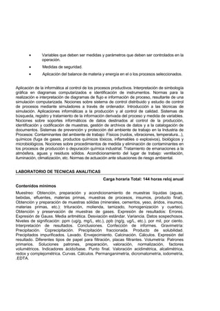 • Variables que deben ser medidas y parámetros que deben ser controlados en la
operación.
• Medidas de seguridad.
• Aplicación del balance de materia y energía en el o los procesos seleccionados.
Aplicación de la informática al control de los procesos productivos. Interpretación de simbología
gráfica en diagramas computarizados e identificación de instrumentos. Normas para la
realización e interpretación de diagramas de flujo e información de proceso, resultante de una
simulación computarizada. Nociones sobre sistema de control distribuido y estudio de control
de procesos mediante simuladores a través de ordenador. Introducción a las técnicas de
simulación. Aplicaciones informáticas a la producción y al control de calidad. Sistemas de
búsqueda, registro y tratamiento de la información derivada del proceso y medida de variables.
Nociones sobre soportes informáticos de datos destinados al control de la producción,
identificación y codificación de muestras, gestión de archivos de datos y a la catalogación de
documentos. Sistemas de prevención y protección del ambiente de trabajo en la Industria de
Procesos: Contaminantes del ambiente de trabajo: Físicos (ruidos, vibraciones, temperatura...),
químicos (fuga de gases, productos químicos tóxicos, inflamables o explosivos), biológicos y
microbiológicos. Nociones sobre procedimientos de medida y eliminación de contaminantes en
los procesos de producción o depuración química industrial. Tratamiento de emanaciones a la
atmósfera, aguas y residuos sólidos. Acondicionamiento del lugar de trabajo: ventilación,
iluminación, climatización, etc. Normas de actuación ante situaciones de riesgo ambiental.
LABORATORIO DE TECNICAS ANALITICAS
Carga horaria Total: 144 horas reloj anual
Contenidos mínimos
Muestreo: Obtención, preparación y acondicionamiento de muestras líquidas (aguas,
bebidas, efluentes, materias primas, muestras de procesos, insumos, producto final).
Obtención y preparación de muestras sólidas (minerales, cementos, yeso, áridos, insumos,
materias primas, etc.): trituración, molienda, tamizado, homogenización y cuarteo).
Obtención y preservación de muestras de gases. Expresión de resultados: Errores.
Expresión de Gauss. Media aritmética. Desviación estándar. Variancia. Datos sospechosos.
Niveles de significación: ppm (ug/g, mg/L, etc.), ppb (ng/g, ug/L, etc.), por mil, por ciento.
Interpretación de resultados. Conclusiones. Confección de informes. Gravimetría:
Precipitación. Coprecipitación. Precipitación fraccionada. Producto de solubilidad.
Precipitados impurificados. Lavado. Envejecimiento. Calcinación. Cálculos. Expresión del
resultado. Diferentes tipos de papel para filtración, placas filtrantes. Volumetría: Patrones
primarios. Soluciones patrones, preparación, valoración, normalización, factores
volumétricos. Indicadores ácido/base. Punto final. Valoración acidimétrica, alcalimétrica,
redox y complejométrica. Curvas. Cálculos. Permanganimetría, dicromatometría, iodometría,
.EDTA.
 