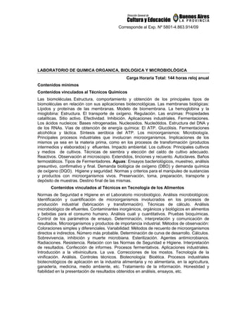 Corresponde al Exp. Nº 5801-4.863.914/09
LABORATORIO DE QUIMICA ORGANICA, BIOLOGICA Y MICROBIOLÓGICA
Carga Horaria Total: 144 horas reloj anual
Contenidos mínimos
Contenidos vinculados al Técnicos Químicos
Las biomoléculas. Estructura, comportamiento y obtención de los principales tipos de
biomoléculas en relación con sus aplicaciones biotecnológicas. Las membranas biológicas:
Lípidos y proteínas de las membranas. Modelo de biomembrana. La hemoglobina y la
mioglobina: Estructura. El transporte de oxígeno. Regulación. Las enzimas: Propiedades
catalíticas. Sitio activo. Efectividad. Inhibición. Aplicaciones industriales. Fermentaciones.
Los ácidos nucleicos: Bases nitrogenadas. Nucleosidos. Nucleótidos. Estructura del DNA y
de los RNAs. Vías de obtención de energía química: El ATP. Glucólisis. Fermentaciones
alcohólica y láctica. Síntesis aeróbica del ATP. Los microorganismos: Microbiología.
Principales procesos industriales que involucran microorganismos. Implicaciones de los
mismos ya sea en la materia prima, como en los procesos de transformación (productos
intermedios y elaborados) y efluentes. Impacto ambiental. Los cultivos: Principales cultivos
y medios de cultivos. Técnicas de siembra y elección del caldo de cultivo adecuado.
Reactivos. Observación al microscopio. Extendidos, tinciones y recuento. Autoclaves. Baños
termostáticos. Tipos de Fermentadores. Aguas: Ensayos bacteriológicos, muestreo, análisis
presuntivo, confirmativo y final. Demanda biológica de oxígeno (DBO) y demanda química
de oxígeno (DQO). Higiene y seguridad: Normas y criterios para el manipuleo de sustancias
y productos con microorganismos vivos. Preservación, toma, preparación, transporte y
depósito de muestras. Destino final de las mismas.
Contenidos vinculados al Técnicos en Tecnología de los Alimentos
Normas de Seguridad e Higiene en el Laboratorio microbiológico. Análisis microbiológicos:
Identificación y cuantificación de microorganismos involucrados en los procesos de
producción industrial (fabricación y transformación). Técnicas de cálculo. Análisis
microbiológico de efluentes. Contaminantes inorgánicos, orgánicos y biológicos en alimentos
y bebidas para el consumo humano. Análisis cuali y cuantitativos. Pruebas bioquímicas.
Control de los parámetros de ensayo. Determinación, interpretación y comunicación de
resultados. Microorganismos y productos de importancia industrial. Métodos de observación:
Coloraciones simples y diferenciales. Variabilidad: Métodos de recuento de microorganismos
directos e indirectos. Número más probable. Determinación de curva de desarrollo. Cálculos.
Sobrevivencia, inhibición y muerte microbiana. Esterilización. Agentes antimicrobianos.
Radiaciones. Resistencia. Relación con las Normas de Seguridad e Higiene. Interpretación
de resultados. Confección de informes. Procesos fermentativos. Aplicaciones industriales.
Introducción a la vitivinicultura. La uva. Correcciones de los mostos. Tecnología de la
vinificación. Análisis. Controles técnicos. Biotecnología: Bioética. Procesos industriales
biotecnológicos de aplicación en la industria alimentaria y no alimentaria, en la agricultura,
ganadería, medicina, medio ambiente, etc. Tratamiento de la información. Honestidad y
fiabilidad en la presentación de resultados obtenidos en análisis, ensayos, etc.
 