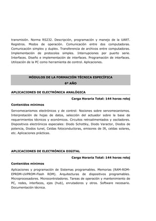 transmisión. Norma RS232. Descripción, programación y manejo de la UART.
Registros. Modos de operación. Comunicación entre dos computadoras.
Comunicación simplex y duplex. Transferencia de archivos entre computadoras.
Implementación de protocolos simples. Interrupciones por puerto serie.
Interfaces. Diseño e implementación de interfaces. Programación de interfaces.
Utilización de la PC como herramienta de control. Aplicaciones.
MÓDULOS DE LA FORMACIÓN TÉCNICA ESPECÍFICA
6º AÑO
APLICACIONES DE ELECTRÓNICA ANALÓGICA
Carga Horaria Total: 144 horas reloj
Contenidos mínimos
Servomecanismos electrónicos y de control: Nociones sobre servomecanismos.
Interpretación de hojas de datos, selección del actuador sobre la base de
requerimientos técnicos y económicos. Circuitos retroalimentados y osciladores.
Dispositivos electrónicos especiales: Diodo Schottky, Diodo Varactor, Diodos de
potencia, Diodos tunel, Celdas fotoconductoras, emisores de IR, celdas solares,
etc. Aplicaciones prácticas.
APLICACIONES DE ELECTRÓNICA DIGITAL
Carga Horaria Total: 144 horas reloj
Contenidos mínimos
Aplicaciones y programación de Sistemas programables. Memorias (RAM-ROM-
EPROM-UVPROM-Flash ROM). Arquitecturas de dispositivos programables.
Microprocesadores. Microcontroladores. Tareas de operación y mantenimiento de
PC, redes, interfaces, ejes (hub), enrutadores y otros. Software necesario.
Documentación técnica.
 