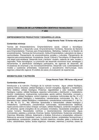 MÓDULOS DE LA FORMACIÓN CIENTIFICO TECNOLÓGICO
7º AÑO
EMPRENDIMIENTOS PRODUCTIVOS Y DESARROLLO LOCAL
Carga Horaria Total: 72 horas reloj anual
Contenidos mínimos
Teorías del Emprendedorismo. Emprendedorismo social, cultural y tecnológica.
Emprendedorismo y Desarrollo Local. Emprendimientos Familiares. Nociones de Derecho
para Emprendedores. Finanzas para Emprendedores. Marketing. Calidad en la Gestión de
emprendimientos. Técnicas de Comunicación. Actitud Emprendedora. Laboratorio de ideas y
oportunidades. Planeamiento de emprendimientos sociales y culturales. Planeamiento de
negocios para emprendedores. Incubadoras: Social; Cultural y Tecnológica. El Desarrollo en
una etapa post-neoliberal. Desarrollo local y territorio: clusters, cadenas de valor, locales y
regionales. Polos tecnológicos. La promoción del desarrollo económico local, estrategias y
herramientas: la planificación estratégica participativa, las agencias de desarrollo, las
incubadoras de empresas y los microemprendimientos. Desarrollo rural, sustentabilidad del
modelo y cuestiones ambientales. Cooperación y asociativismo intermunicipal, micro
regiones y desarrollo regional. El análisis de casos y la evaluación de experiencias.
BROMATOLOGÍA Y NUTRICIÓN
Carga Horaria Total: 108 horas reloj anual
Contenidos mínimos
Introducción a la nutrición; Fisiología de la nutrición humana; Agua: utilidad fisiológica,
balance hídrico; Glúcidos: utilidad fisiológica y función energética, digestión y metabolismo;
Fibra dietética: utilidad fisiológica; Proteínas: digestibilidad y valor biológico, utilidad
fisiológica; Lípidos: utilidad fisiológica, aspectos nutricionales y distribución y metabolismo;
Alcohol: metabolismo, implicaciones nutricionales, aporte calórico; Electrolitos: concepto y
clasificación, utilidad fisiológica, control orgánico y caracteres nutricionales del Na, K y Cl;
Minerales: utilidad fisiológica y metabolismo, características nutricionales Ca, Mg y P;
Elementos traza: utilidad fisiológica y metabolismo, características nutricionales F, I, se, Cu,
Zn, Mn, Ni, Co, Cr , Mo; Vitaminas: liposolubles e hidrosolubles: utilidad fisiológica y
metabolismo, cuantificación, características nutricionales, recomendaciones dietéticas,
repercusiones sobre la salud; Energía: concepto, utilidad fisiológica, contenido energético de
los alimentos, aporte energético de los principios inmediatos, necesidades energéticas del
cuerpo humano; Necesidades nutritivas y recomendaciones internacionales. Agua;
Aminoácidos, péptidos y proteínas; Enzimas; lípidos; Carbohidratos; Sustancias aromáticas;
Vitaminas; Minerales; Aditivos. Aislamiento y Análisis; Estructura y propiedades; utilización;
Relevancia sensorial; Estabilidad. Leche y productos lácteos: propiedades fisicoquímicas y
organolépticas; composición: proteínas, fracción caseínica, miscelas, geles y proteínas del
suero, carbohidratos, lípidos, ácidos orgánicos, minerales, vitaminas y enzimas; clases de
 