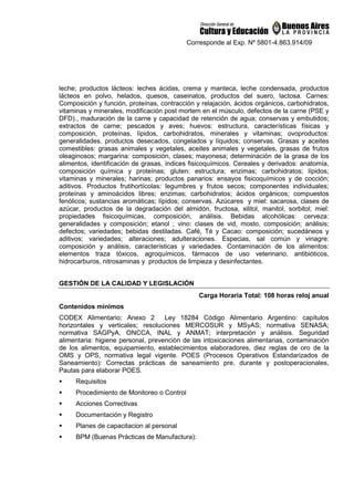 Corresponde al Exp. Nº 5801-4.863.914/09
leche; productos lácteos: leches ácidas, crema y manteca, leche condensada, productos
lácteos en polvo, helados, quesos, caseinatos, productos del suero, lactosa. Carnes:
Composición y función, proteínas, contracción y relajación, ácidos orgánicos, carbohidratos,
vitaminas y minerales, modificación post mortem en el músculo, defectos de la carne (PSE y
DFD)., maduración de la carne y capacidad de retención de agua; conservas y embutidos;
extractos de carne; pescados y aves; huevos: estructura, características físicas y
composición, proteínas, lípidos, carbohidratos, minerales y vitaminas; ovoproductos:
generalidades, productos desecados, congelados y líquidos; conservas. Grasas y aceites
comestibles: grasas animales y vegetales, aceites animales y vegetales, grasas de frutos
oleaginosos; margarina: composición, clases; mayonesa; determinación de la grasa de los
alimentos, identificación de grasas, índices fisicoquímicos. Cereales y derivados: anatomía,
composición química y proteínas; gluten: estructura; enzimas; carbohidratos; lípidos;
vitaminas y minerales; harinas; productos panarios: ensayos fisicoquímicos y de cocción;
aditivos. Productos frutihortícolas: legumbres y frutos secos; componentes individuales;
proteínas y aminoácidos libres; enzimas; carbohidratos; ácidos orgánicos; compuestos
fenólicos; sustancias aromáticas; lípidos; conservas. Azúcares y miel: sacarosa, clases de
azúcar, productos de la degradación del almidón, fructosa, xilitol, manitol, sorbitol; miel:
propiedades fisicoquímicas, composición, análisis. Bebidas alcohólicas: cerveza:
generalidades y composición; etanol ; vino: clases de vid, mosto, composición; análisis;
defectos; variedades; bebidas destiladas. Café, Té y Cacao: composición; sucedáneos y
aditivos; variedades; alteraciones; adulteraciones. Especias, sal común y vinagre:
composición y análisis, características y variedades. Contaminación de los alimentos:
elementos traza tóxicos, agroquímicos, fármacos de uso veterinario, antibióticos,
hidrocarburos, nitrosaminas y productos de limpieza y desinfectantes.
GESTIÓN DE LA CALIDAD Y LEGISLACIÓN
Carga Horaria Total: 108 horas reloj anual
Contenidos mínimos
CODEX Alimentario; Anexo 2 Ley 18284 Còdigo Alimentario Argentino: capìtulos
horizontales y verticales; resoluciones MERCOSUR y MSyAS; normativa SENASA;
normativa SAGPyA, ONCCA, INAL y ANMAT; interpretaciòn y anàlisis. Seguridad
alimentaria: higiene personal, prevenciòn de las intoxicaciones alimentarias, contaminaciòn
de los alimentos, equipamiento, establecimientos elaboradores, diez reglas de oro de la
OMS y OPS, normativa legal vigente. POES (Procesos Operativos Estandarizados de
Saneamiento): Correctas prácticas de saneamiento pre, durante y postoperacionales,
Pautas para elaborar POES.
 Requisitos
 Procedimiento de Monitoreo o Control
 Acciones Correctivas
 Documentación y Registro
 Planes de capacitacion al personal
 BPM (Buenas Pràcticas de Manufactura):
 