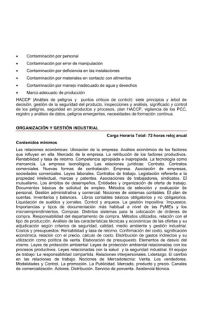 • Contaminación por personal
• Contaminación por error de manipulación
• Contaminación por deficiencia en las instalaciones
• Contaminación por materiales en contacto con alimentos
• Contaminación por manejo inadecuado de agua y desechos
• Marco adecuado de producción
HACCP (Anàlisis de peligros y puntos crìticos de control): siete principios y árbol de
decisión, gestiòn de la seguridad del producto, inspecciones y anàlisis, significado y control
de los peligros, seguridad en productos y procesos, plan HACCP, vigilancia de los PCC,
registro y anàlisis de datos, peligros emergentes, necesidades de formaciòn contìnua.
ORGANIZACIÓN Y GESTIÓN INDUSTRIAL
Carga Horaria Total: 72 horas reloj anual
Contenidos mínimos
Las relaciones económicas: Ubicación de la empresa. Análisis económico de los factores
que influyen en ella. Mercado de la empresa. La retribución de los factores productivos.
Rentabilidad y tasa de retorno. Competencia apropiada e inapropiada. La tecnología como
mercancía. La empresa tecnológica. Las relaciones jurídicas: Contrato. Contratos
comerciales. Nuevas formas de contratación. Empresa. Asociación de empresas,
sociedades comerciales. Leyes laborales. Contratos de trabajo. Legislación referente a la
propiedad intelectual, marcas y patentes. Asociaciones de trabajadores, sindicatos. El
mutualismo. Los ámbitos de desempeños. Entidades y organización de oferta de trabajo.
Documentos básicos de solicitud de empleo. Métodos de selección y evaluación de
personal. Gestión administrativa y comercial: Nociones de sistemas contables. El plan de
cuentas. Inventarios y balances. Libros contables básicos obligatorios y no obligatorios.
Liquidación de sueldos y jornales. Control y arqueos. La gestión impositiva: Impuestos.
Importancias y tipos de documentación más habitual a nivel de las PyMEs y los
microemprendimientos. Compras: Distintos sistemas para la colocación de órdenes de
compra. Responsabilidad del departamento de compra. Métodos utilizados, relación con el
tipo de producción. Análisis de las características técnicas y económicas de las ofertas y su
adjudicación según criterios de seguridad, calidad, medio ambiente y gestión industrial.
Costos y presupuestos: Rentabilidad y tasa de retorno. Confirmación del costo, significación
económica, relación con el precio, cálculo de costo. Distribución de gastos indirectos y su
utilización como política de venta. Elaboración de presupuesto. Elementos de desvío del
mismo. Leyes de protección ambiental: Leyes de protección ambiental relacionadas con los
procesos productivos. Leyes relacionadas con la salud y la seguridad industrial. El equipo
de trabajo: La responsabilidad compartida. Relaciones interpersonales. Liderazgo. El cambio
en las relaciones de trabajo. Nociones de Mercadotecnia: Venta. Los vendedores.
Modalidades y Control. La promoción. La Publicidad. Mercado, producto y precio. Canales
de comercialización. Actores. Distribución. Servicio de posventa. Asistencia técnica.
 
