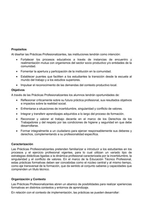 Propósitos
Al diseñar las Prácticas Profesionalizantes, las instituciones tendrán como intención:
• Fortalecer los procesos educativos a través de instancias de encuentro y
realimentación mutua con organismos del sector socio productivo y/o entidades de la
comunidad.
• Fomentar la apertura y participación de la institución en la comunidad.
• Establecer puentes que faciliten a los estudiantes la transición desde la escuela al
mundo del trabajo y a los estudios superiores.
• Impulsar el reconocimiento de las demandas del contexto productivo local.
Objetivos
A través de las Prácticas Profesionalizantes los alumnos tendrán oportunidades de:
• Reflexionar críticamente sobre su futura práctica profesional, sus resultados objetivos
e impactos sobre la realidad social.
• Enfrentarse a situaciones de incertidumbre, singularidad y conflicto de valores.
• Integrar y transferir aprendizajes adquiridos a lo largo del proceso de formación.
• Reconocer y valorar el trabajo decente en el marco de los Derechos de los
Trabajadores y del respeto por las condiciones de higiene y seguridad en que debe
desarrollarse.
• Formar integralmente a un ciudadano para ejercer responsablemente sus deberes y
derechos, complementando a su profesionalidad específica.
Caracterización
Las Prácticas Profesionalizantes pretenden familiarizar e introducir a los estudiantes en los
procesos y el ejercicio profesional vigentes, para lo cual utilizan un variado tipo de
estrategias didácticas ligadas a la dinámica profesional caracterizada por la incertidumbre, la
singularidad y el conflicto de valores. En el marco de la Educación Técnico Profesional,
estas prácticas formativas deben ser concebidas como el núcleo central y al mismo tiempo,
como eje transversal de la formación, que da sentido al conjunto saberes y capacidades que
comprenden un título técnico.
Organización y Contexto
Las Prácticas Profesionalizantes abren un abanico de posibilidades para realizar xperiencias
formativas en distintos contextos y entornos de aprendizaje.
En relación con el contexto de implementación, las prácticas se pueden desarrollar:
 