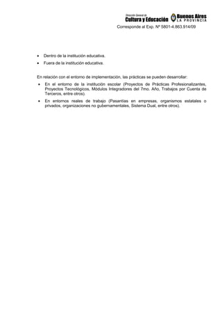 Corresponde al Exp. Nº 5801-4.863.914/09
• Dentro de la institución educativa.
• Fuera de la institución educativa.
En relación con el entorno de implementación, las prácticas se pueden desarrollar:
• En el entorno de la institución escolar (Proyectos de Prácticas Profesionalizantes,
Proyectos Tecnológicos, Módulos Integradores del 7mo. Año, Trabajos por Cuenta de
Terceros, entre otros).
• En entornos reales de trabajo (Pasantías en empresas, organismos estatales o
privados, organizaciones no gubernamentales, Sistema Dual, entre otros).
 