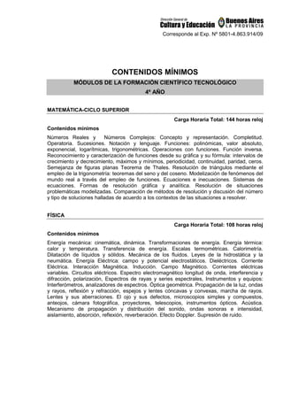 Corresponde al Exp. Nº 5801-4.863.914/09
CONTENIDOS MÍNIMOS
MÓDULOS DE LA FORMACIÓN CIENTÍFICO TECNOLÓGICO
4º AÑO
MATEMÁTICA-CICLO SUPERIOR
Carga Horaria Total: 144 horas reloj
Contenidos mínimos
Números Reales y Números Complejos: Concepto y representación. Completitud.
Operatoria. Sucesiones. Notación y lenguaje. Funciones: polinómicas, valor absoluto,
exponencial, logarítmicas, trigonométricas. Operaciones con funciones. Función inversa.
Reconocimiento y caracterización de funciones desde su gráfica y su fórmula: intervalos de
crecimiento y decrecimiento, máximos y mínimos, periodicidad, continuidad, paridad, ceros.
Semejanza de figuras planas Teorema de Thales. Resolución de triángulos mediante el
empleo de la trigonometría: teoremas del seno y del coseno. Modelización de fenómenos del
mundo real a través del empleo de funciones. Ecuaciones e inecuaciones. Sistemas de
ecuaciones. Formas de resolución gráfica y analítica. Resolución de situaciones
problemáticas modelizadas. Comparación de métodos de resolución y discusión del número
y tipo de soluciones halladas de acuerdo a los contextos de las situaciones a resolver.
FÍSICA
Carga Horaria Total: 108 horas reloj
Contenidos mínimos
Energía mecánica: cinemática, dinámica. Transformaciones de energía. Energía térmica:
calor y temperatura. Transferencia de energía. Escalas termométricas. Calorimetría.
Dilatación de líquidos y sólidos. Mecánica de los fluidos. Leyes de la hidrostática y la
neumática. Energía Eléctrica: campo y potencial electrostáticos. Dieléctricos. Corriente
Eléctrica. Interacción Magnética. Inducción. Campo Magnético. Corrientes eléctricas
variables. Circuitos eléctricos. Espectro electromagnético longitud de onda, interferencia y
difracción, polarización, Espectros de rayas y series espectrales, Instrumentos y equipos:
Interferómetros, analizadores de espectros. Óptica geométrica. Propagación de la luz, ondas
y rayos, reflexión y refracción, espejos y lentes cóncavas y convexas, marcha de rayos.
Lentes y sus aberraciones. El ojo y sus defectos, microscopios simples y compuestos,
anteojos, cámara fotográfica, proyectores, telescopios, instrumentos ópticos. Acústica.
Mecanismo de propagación y distribución del sonido, ondas sonoras e intensidad,
aislamiento, absorción, reflexión, reverberación. Efecto Doppler. Supresión de ruido.
 