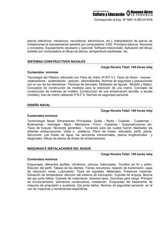 Corresponde al Exp. Nº 5801-4.863.914/09
planos (eléctricos, mecánicos, neumáticos, electrónicos, etc.). Interpretación de planos de
instalaciones la representación asistida por computadora: CAD. Principios básicos. Nociones
y conceptos. Equipamiento necesario y opcional. Software relacionado. Aplicación del dibujo
asistido por computadora al dibujo de planos, perspectivas explotadas, etc.
SISTEMAS CONSTRUCTIVOS NAVALES
Carga Horaria Total: 144 horas reloj
Contenidos mínimos
Tecnología del Plástico reforzado con Fibra de Vidrio (P.R.F.V.): Tipos de fibras - resinas -
catalizadores - aceleradores - gelcoat - desmoldantes. Normas de seguridad y precauciones
con el uso de los elementos. Técnicas de laminado. Moldeado de figuras. Modelo y Matriz:
Conceptos de construcción de modelos para la obtención de una matriz. Concepto de
construcción de matrices de moldeo. Construcción de una embarcación sencilla, a escala
(modelo), Uso de matriz utilizando P.R.F.V. Normas de seguridad personal.
DISEÑO NAVAL
Carga Horaria Total: 144 horas reloj
Contenidos mínimos
Terminología Naval: Dimensiones Principales- Quilla - Roda - Codaste - Cuadernas –
Bulárcamas - Varengas - Baos - Mamparos - Forro - Cubiertas – Superestructuras, etc.
Tipos de buques: Nociones generales - funciones para las cuales fueron diseñadas las
distintas embarcaciones. Visita a astilleros. Plano de líneas: reticulado, perfil, planta.
Secciones. Las líneas de agua, las secciones transversales, planos longitudinales y
diagonales. Dibujo de planos de líneas de embarcaciones.
MÁQUINAS E INSTALACIONES DEL BUQUE
Carga Horaria Total: 144 horas reloj
Contenidos mínimos
Engranajes, diferentes perfiles, cilíndricos, cónicos, helicoidales. Tornillos sin fin y piñón.
Elección del perfil. Tallado de los dientes. Trenes reductores; relación de transmisión; cajas
de reducción naval. Lubricación. Tipos de cojinetes. Materiales. Presiones máximas.
Elevación de temperatura: elección del sistema de lubricación. Cojinete de empuje. Bocina
del eje porta hélice. Cojinete de rodamiento: diversos tipos. Guinches para carga. Principio
de funcionamiento, elementos constructivos, instalación. Croquizado del basamento de
máquina de propulsión y auxiliares. Eje porta hélice. Normas de seguridad personal en el
uso de maquinas y herramientas especificas.
 