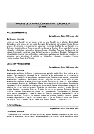 MÓDULOS DE LA FORMACIÓN CIENTÍFICO TECNOLÓGICO
5º AÑO
ANÁLISIS MATEMÁTICO
Carga Horaria Total: 144 horas reloj
Contenidos mínimos
Límite de una función en un punto. Límite de una función en el infinito. Continuidad.
Derivada de una función en un punto. Derivada de funciones elementales. Ceros de una
función. Crecimiento y decrecimiento. Máximos y mínimos. Gráfica de una función y su
derivada. Modelización de fenómenos del mundo real y de otras áreas usando funciones.
Integrales indefinidas, racionales, trigonométricas, definidas. Teorema fundamental del
cálculo. Integración numérica: regla de los trapecios y fórmula de Simpson. Aplicaciones.
Integral doble, integral triple: definición y propiedades. Aplicaciones Cambio de variables: su
aplicación para simplificar el cálculo de integrales. Integrales impropias. Formas
indeterminadas. Regla de L´Hopital.
MECÁNICA Y MECANISMOS
Carga Horaria Total: 108 horas reloj
Contenidos mínimos
Movimiento rectilíneo Uniforme y uniformemente variado, caída libre, tiro vertical y tiro
oblicuo. Representación vectorial de la velocidad y la aceleración en el movimiento
rectilíneo. Composición de velocidades y aceleraciones. Aceleraciones normal y tangencial.
Movimientos curvilíneos. Movimiento circular: velocidad angular, aceleración angular.
Movimientos relativos. Movimiento armónico simple. Concepto de interacción; interacciones
fundamentales. Primera ley de Newton. Masa. Vector cantidad de movimiento. Principio de
conservación de la cantidad de movimiento. Unidades de fuerza. Interacciones: gravitatoria,
elástica, de vínculo y de rozamiento. Dinámica del movimiento armónico simple. Péndulo
simple. Período, frecuencia. Fuerzas. Trabajo de fuerzas constantes. Potencia. Energía
cinética. Unidades. Fuerzas conservativas y no conservativas. Energía potencial. Relación
entre fuerza conservativa y energía potencial. Energía mecánica. Conservación de la
energía mecánica. Equilibrio de algunas máquinas simples: palanca, balanza, poleas,
aparejos, plano inclinado, tornillo, cabrestante, torno, cuña, etc. Balanzas y básculas. Poleas
y aparejos. Plano inclinado. Tornillo irreversible. Cuñas. Ruedas y conos de fricción.
ELECTROTECNIA
Carga Horaria Total: 108 horas reloj
Contenidos mínimos
Corriente eléctrica. Corriente eléctrica: continua y alterna. Período, frecuencia y valor eficaz
de la CA. Intensidad, amperímetro. Resistencia eléctrica. Cálculo de la resistencia de un
 
