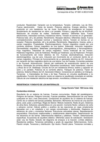 Corresponde al Exp. Nº 5801-4.863.914/09
conductor. Resistividad. Variación con la temperatura. Tensión, voltímetro. Ley de Ohm.
Fuerza electromotriz. Caída de tensión. Potencia eléctrica. Energía eléctrica. Calor
producido en una resistencia: ley de Joule. Iluminación de emergencia en buques.
Acoplamiento de resistencias en serie y en paralelo. Primera y segunda ley de Kirchhoff.
Resolución de circuitos de mallas. Generador eléctrico. Diferentes tipos. Fuerza
electromotriz, intensidad nominal y resistencia interna. Tensión en bornes en un generador.
Potencia total, útil y de pérdida. Rendimiento. Receptor eléctrico. Diferentes clases. Fuerza
contraelectromotriz, intensidad nominal y resistencia interna. Tensión en bornes en un
receptor. Potencia absorbida, útil y de pérdida. Rendimiento. Magnetismo. Imanes, polos y
campo magnético. Propiedades. Electromagnetismo. Campo magnético creado por una
corriente rectilínea. Campo magnético de una bobina. Solenoide. Inducción magnética.
Permeabilidad magnética. Materiales paramagnéticos, diamagnéticos y ferromagnéticos.
Flujo magnético. Intensidad de campo magnético. Teoría molecular de los imanes.
Histéresis magnética. Ciclo de histéresis. Pérdida por histéresis. Ley de Hopkinson. Principio
de funcionamiento del motor eléctrico de CC. Fuerzas electrodinámicas. Inducción
electromagnética. Ley de Lenz. Inducción por movimiento de un conductor dentro de un
campo magnético. Principio de funcionamiento de un generador eléctrico de CC. Inducción
por variación de flujo magnético dentro de una bobina. Ley de Faraday. Corrientes parásitas
o de Foucault. Autoinducción. Cálculo del coeficiente de autoinducción dentro de una
bobina. Generador de corriente alterna. Elementos constitutivos. Valor instantáneo, máximo
y eficaz de la CA. Desfasaje. Circuito de CA con resistencia óhmica, bobina y capacitor en
serie y en paralelo. Potencia de la corriente alterna. Triángulo de potencia. Factor de
potencia. Sistema trifásico de CA. Generador trifásico. Conexiones en estrella y en triángulo.
Tensiones e Intensidades de línea y de fase. Potencia en circuitos equilibrados y no
equilibrados. Función del conductor neutro en sistema no equilibrado conectado en estrella.
Cálculo de una instalación eléctrica de baja tensión, monofásica y trifásica en buques.
RESISTENCIA Y ENSAYO DE LOS MATERIALES
Carga Horaria Total: 108 horas reloj
Contenidos mínimos
Resultante de un sistema de fuerzas. Fuerzas concurrentes. Regla del paralelogramo.
Polígono de fuerzas. Polígono funicular. Fuerzas paralelas. Descomposición de una fuerza
cualquiera en dos y tres direcciones. Condiciones de equilibrio de un sistema de fuerzas.
Centro de un sistema de fuerzas paralelas. Baricentro. Momentos de inercia de una sección
plana, axial, polar y centrífugo. Regla de Steiner. Módulo resistente. Radio de giro. Sistemas
de alma llena. Esfuerzos característicos en una sección: momento flector, esfuerzo de corte
y esfuerzo normal. Cálculo gráfico y analítico de las reacciones en vigas simplemente
apoyadas con y sin voladizos y con cargas concentradas y distribuidas. Diagrama de
esfuerzos de corte y momentos flectores. Estructuras articuladas planas. Representación
esquemática. Estructuras indeformables y estáticamente determinadas. Determinación de
los esfuerzos en las barras. Deformaciones elásticas y plásticas. Tensión. Deformaciones
específicas. Ecuaciones de equilibrio elástico. Diferentes casos de solicitación. Solicitación
axial. Ley de Hooke. Estudio del diagrama de ensayos a la tracción. Límites elásticos.
Resistencia estática. Tensiones admisibles y grado de seguridad. Deformaciones. Corte.
Flexión simple. Tensiones y distribución. Eje neutro. Flexión plana. Tensiones normales y
 