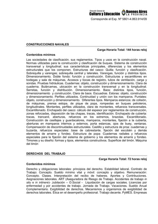 Corresponde al Exp. Nº 5801-4.863.914/09
CONSTRUCCIONES NAVALES
Carga Horaria Total: 144 horas reloj
Contenidos mínimos
Las sociedades de clasificación, sus reglamentos. Tipos y usos en la construcción naval.
Normas utilizadas para la construcción y clasificación de buques. Sistema de construcción
transversal y longitudinal; sus características principales, diferencias y los elementos
estructurales que los componen. Estructuras del casco: Quilla; función y clasificación.
Sobrequilla y varengas; sobrequilla central y laterales. Varengas, función y distintos tipos.
Dimensionamiento. Doble fondo: función y construcción. Estructuras y escantillones en
bodegas y sala de máquinas. Accesos y bocas de registro, tubos de ventilación, carga y
sondas. Pruebas hidráulicas. Cuadernas: objeto, construcción y dimensionamiento. Clara de
cuaderna. Bulárcamas, ubicación en la construcción transversal y en la longitudinal.
Serretas, función y distribución. Dimensionamiento. Baos: distintos tipos, función,
dimensionamiento y construcción. Clara de baos. Escuadras. Esloras: objeto, construcción
y dimensionamiento. Perfiles utilizados. Continuidad y unión con los mamparos. Puntales:
objeto, construcción y dimensionamiento. Diferentes tipos. Mamparos estancos: de colisión,
de máquinas, prensa estopa, de pique de popa, rompeolas en buques petroleros,
longitudinales. Montantes, perfiles utilizados, clara de montantes, refuerzos transversales.
Escantillonado. Enchapado del casco: cálculo del espesor por reglamentos de construcción,
zonas reforzadas, disposición de las chapas, tracas, identificación. Enchapado de cubierta:
tracas, trancanil, aberturas, refuerzos en los extremos, brazolas. Escantillonado.
Construcción de casillajes y guardacalores, mamparos, montantes, fijación a la cubierta,
aberturas en mamparos internos y externos, porta estancas, ojos de buey, ventanas.
Compensación de discontinuidades estructurales. Castillo y estructura de proa: cuadernas y
buzarda, refuerzos especiales: base de cabrestante, fijación del escobén y demás
elementos de amarre y fondeo. Estructura de popa: Cuadernas radiales y refuerzos
especiales para la fijación del sistema de gobierno y los elementos de amarre y fondeo.
Timones y su diseño: formas y tipos, elementos constructivos. Superficie del timón. Máquina
del timón
DERECHOS DEL TRABAJO
Carga Horaria Total: 72 horas reloj
Contenidos mínimos
Derecho y obligaciones laborales: principios del derecho. Estabilidad laboral. Contrato de
Trabajo: Concepto. Sueldo mínimo vital y móvil: concepto y objetivo. Remuneración:
Concepto. Clases. Interpretación del recibo de haberes. Aportes y Contribuciones.
Asignaciones laborales. ART (Aseguradora de Riesgo de Trabajo. Accidentes de trabajo in
situ e in intinere)- Jubilación – O.Social - Liquidación de cargas sociales. Licencias por
enfermedad y por accidentes de trabajo. Jornada de Trabajo. Vacaciones. Sueldo Anual
Complementario. Exigibilidad de derechos. Mecanismos y organismos de exigibilidad de
derechos laborales. Ética en el desempeño profesional. Trabajo decente. PyMES. Empresas
 