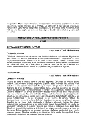 recuperadas. Micro emprendimientos. Microeconomía. Relaciones económicas: Análisis
económicos. Costos. Mercado de la PYMES. La retribución de los factores productivos.
Rentabilidad. Competencia apropiada e inapropiada. La tecnología como mercancía. Ciclo
vital de una tecnología. La empresa tecnológica. Gestión administrativa y comercial:
Impuestos.
MÓDULOS DE LA FORMACIÓN TÉCNICO ESPECÍFICO
6º AÑO
SISTEMAS CONSTRUCTIVOS NAVALES
Carga Horaria Total: 144 horas reloj
Contenidos mínimos
Cálculo de los escantillones de un casco de dimensiones dadas, utilizando los Reglamentos
de Construcción. Dibujar una sección constructiva dimensionada. Confeccionar un plano
longitudinal constructivo. Confeccionar un plano constructivo de cubierta. Construir medio
modelo macizo de un casco de acero y marcar la posición de las cuadernas, los mamparos,
las chapas del casco, etc. Confeccionar el plano de desarrollo del casco. Realizar una
prueba de estabilidad en una embarcación pequeña, según las normas vigentes.
DISEÑO NAVAL
Carga Horaria Total: 144 horas reloj
Contenidos mínimos
Trazado del plano de líneas a partir de una tabla de puntos. Cálculo de los atributos de una
flotación. Área, momento estático longitudinal y abscisa de su centro de área. Cálculo de los
atributos de una sección transversal. Área y momento. Dibujo de una flotación y de un
diagrama de áreas ajustados a características dadas, utilizando diagramas de proyecto.
Cálculo de los atributos de una carena dado el plano de líneas y para una flotación inclinada.
Cálculo y trazado de las curvas de Bonjean y trazado de la curva de áreas longitudinales,
para una determinada flotación inclinada. Cálculo del desplazamiento correspondiente.
Cálculo de los momentos de inercia transversal y longitudinal de la flotación. Cálculo de los
radios metacéntricos y de las ordenadas de los centros de carena. Cálculo del
desplazamiento y momento unitario. Cálculo y trazado de las curvas completas de carenas
derechas de un casco dado empleando el Software adecuado. Cálculo las alturas
metacéntricas correspondientes a un determinado calado (previa fijación del centro de
gravedad) y cálculo de la escora y asiento que motiva el embarque de un peso dado.
Cálculo de la estabilidad estática y dinámica de un buque a grandes escoras y trazar los
diagramas. Determinación de las tensiones máximas a la flexión longitudinal de un pontón
en aguas calmas. Cálculo y trazado de los diagramas de la prueba de estabilidad de una
embarcación conociendo las curvas de carenas derechas.
 