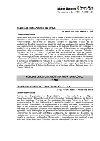Corresponde al Exp. Nº 5801-4.863.914/09
MÁQUINAS E INSTALACIONES DEL BUQUE
Carga Horaria Total: 144 horas reloj
Contenidos mínimos
Instalaciones eléctricas: de iluminación y fuerza motriz. Características específicas de las
instalaciones navales. Disposición de circuitos de fuerza motriz, luz, luces de navegación y
comunicaciones. Protecciones de circuitos. Medidas de seguridad. Cálculo de los
conductores. Detalles constructivos. Máquinas eléctricas usadas en los buques. Motores
para accionamiento de maquinarias auxiliares y de cubierta. Sistemas para arranque y
regulación de la velocidad. Dispositivos de protección. Automatismos: en lógica cableada
neumáticos, electroneumáticos, hidráulicos y de arranque de motores. Estructura:
Esquemas de Fuerza y Mando. Lógica de relé. Automatismos en lógica programada.
Controles lógicos programables. Descripción de los Sistemas de Control de achique y lastre;
carga y descarga; trasvase de líquidos; sala de bombas, mando a distancia de las válvulas
automáticas, maquinaria de cubierta. Diseño de un sistema de tubería del buque utilizando
la simbología correspondiente. Cálculo de caudales y determinación del diámetro de las
tuberías. Principio de funcionamiento de los distintos tipos de válvulas y bombas. Cálculo de
la altura manométrica de la bomba. Selección de la bomba a utilizar. Sistemas stand - by.
Pruebas hidráulicas.
MÓDULOS DE LA FORMACIÓN CIENTÍFICO TECNOLÓGICO
7º AÑO
EMPRENDIMIENTOS PRODUCTIVOS Y DESARROLLO LOCAL
Carga Horaria Total: 72 horas reloj anual
Contenidos mínimos
Teorías del Emprendedorismo. Emprendedorismo social, cultural y tecnológico.
Emprendedorismo y Desarrollo Local. Emprendimientos Familiares. Nociones de Derecho
para Emprendedores. Finanzas para Emprendedores. Marketing. Calidad en la Gestión de
emprendimientos. Técnicas de Comunicación. Actitud Emprendedora. Laboratorio de ideas y
oportunidades. Planeamiento de emprendimientos sociales y culturales. Planeamiento de
negocios para emprendedores. Incubadoras: Social; Cultural y Tecnológica. El Desarrollo en
una etapa post-neoliberal. Desarrollo local y territorio: clusters, cadenas de valor, locales y
regionales. Polos tecnológicos. La promoción del desarrollo económico local, estrategias y
herramientas: la planificación estratégica participativa, las agencias de desarrollo, las
incubadoras de empresas y los microemprendimientos. Desarrollo rural, sustentabilidad del
modelo y cuestiones ambientales. Cooperación y asociativismo intermunicipal, micro
regiones y desarrollo regional. El análisis de casos y la evaluación de experiencias.
 