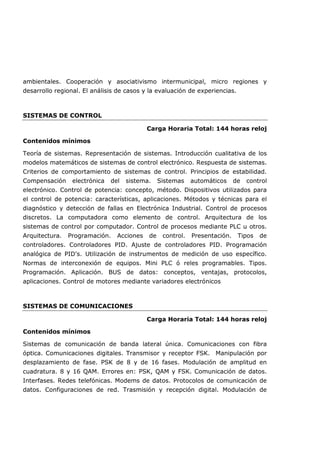 ambientales. Cooperación y asociativismo intermunicipal, micro regiones y
desarrollo regional. El análisis de casos y la evaluación de experiencias.
SISTEMAS DE CONTROL
Carga Horaria Total: 144 horas reloj
Contenidos mínimos
Teoría de sistemas. Representación de sistemas. Introducción cualitativa de los
modelos matemáticos de sistemas de control electrónico. Respuesta de sistemas.
Criterios de comportamiento de sistemas de control. Principios de estabilidad.
Compensación electrónica del sistema. Sistemas automáticos de control
electrónico. Control de potencia: concepto, método. Dispositivos utilizados para
el control de potencia: características, aplicaciones. Métodos y técnicas para el
diagnóstico y detección de fallas en Electrónica Industrial. Control de procesos
discretos. La computadora como elemento de control. Arquitectura de los
sistemas de control por computador. Control de procesos mediante PLC u otros.
Arquitectura. Programación. Acciones de control. Presentación. Tipos de
controladores. Controladores PID. Ajuste de controladores PID. Programación
analógica de PID's. Utilización de instrumentos de medición de uso específico.
Normas de interconexión de equipos. Mini PLC ó reles programables. Tipos.
Programación. Aplicación. BUS de datos: conceptos, ventajas, protocolos,
aplicaciones. Control de motores mediante variadores electrónicos
SISTEMAS DE COMUNICACIONES
Carga Horaria Total: 144 horas reloj
Contenidos mínimos
Sistemas de comunicación de banda lateral única. Comunicaciones con fibra
óptica. Comunicaciones digitales. Transmisor y receptor FSK. Manipulación por
desplazamiento de fase. PSK de 8 y de 16 fases. Modulación de amplitud en
cuadratura. 8 y 16 QAM. Errores en: PSK, QAM y FSK. Comunicación de datos.
Interfases. Redes telefónicas. Modems de datos. Protocolos de comunicación de
datos. Configuraciones de red. Trasmisión y recepción digital. Modulación de
 