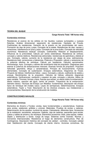 TEORÍA DEL BUQUE
Carga Horaria Total: 108 horas reloj
Contenidos mínimos
Resistencia al avance de los sólidos en los líquidos; cuerpos sumergidos y cuerpos
flotantes. Análisis dimensional: separación de resistencias. Hipótesis de Froude.
Coeficientes de resistencias. Variación de la presión en las proximidades del casco.
Formación de olas de proa y popa. Concepto de la estela. Resistencias de olas: causas y
variaciones. Interferencia en proa y popa. Concepto de la proa bulbo. Concepto de velocidad
económica. Resistencia residual: concepto, coeficientes. Relación al desplazamiento.
Influencia de la profundidad. Cálculo por series sistemáticas. Resistencia de vórtices:
concepto y valores relativos. Resistencias adicionales: resistencias de apéndices y debida al
aire. Concepto, valores, aumento de la resistencia por oleaje de proa, estimaciones.
Resistencia total: correcciones y tolerancias. Potencia y Propulsión: cálculo y variaciones de
la potencia efectiva de remolque. Cálculo por resistencia. Cálculos aproximados:
Almirantazgo, Ayre. Concepto y valores del rendimiento total de propulsión. Diagramas para
estimar la potencia de embarcaciones menores. Diversas formas de propulsión. Propulsor
helicoidal: geometría, dibujo y características. Principio de funcionamiento. Fuerzas
elementales. Concepto de sustentación. Ensayos sistemáticos. Diagramas de Troost.
Proyecto de hélices: interferencia hélice - casco. Concepto y cálculo, coeficiente de estela y
empuje. Rendimientos de la propulsión. Cálculos de hélices utilizando diagramas
sistemáticos. Verificaciones: cavitación y espesor de pala, concepto y cálculos. Hélice de
paso variable. Timones: formas y tipos, fuerzas que actúan, su efecto sobre la embarcación,
efecto máximo, reacción del agua, centro de presión. Trayectoria de la embarcación:
diámetro táctico. Técnicas del Ensayo con Modelos: fundamentos; descripción del ensayo
típico de remolque del modelo casco. Leyes de semejanzas. Determinaciones. Ensayos
sistemáticos. Taylor y Tood. Descripción de los diversos ensayos, sus instalaciones y
funcionamientos. Descripción de la construcción de modelos.
CONSTRUCCIONES NAVALES
Carga Horaria Total: 144 horas reloj
Contenidos mínimos
Elementos de Amarre y Fondeo: anclas, tipos fundamentales y características. Cadenas
para anclas, eslabones, grilletes y uniones. Materiales. Pruebas de anclas y cadenas.
Determinación de los equipos: numeral de equipo. Cabrestante, diferentes tipos. Accesorios
de la instalación: escobenes, estopores. Gateras, caja de cadenas, pescantes para anclas.
Cabos y cables de amarre y de remolque. Elementos accesorios: bitas, pasa espías, roletes.
Objeto y distribución a bordo. Carga de fuego. Sistemas contra incendio. Normas y
Convenios Internacionales. Resistencia al fuego de elementos constructivos. Plan de
Contingencia. Descripción histórica del concepto de calidad - controles. Concepto calidad
total. Satisfacción del cliente. Concepto de cliente interno. Acciones correctivas. No
 