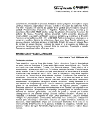 Corresponde al Exp. Nº 5801-4.863.914/09
conformidades. Interacción de procesos. Política de calidad y objetivos. Concepto de Mejora
Continua. Problemas esporádicos y crónicos. Método de resolución de problemas. Norma
ISO 9001: requisitos del Sistema de Gestión de la Calidad. Documentación: Manual de
Calidad, Procedimientos, Instructivos y Registros. Auditorías internas, externas y de
acreditación. Norma ISO 14001: objeto y campo de aplicación. Definiciones. Requisitos del
Sistema de Gestión Ambiental: política ambiental, matriz ambiental, planificación,
implementación y operación, verificación y acciones correctivas y revisión por la dirección.
Relaciones entre las Normas ISO 14001 e ISO 9001. Astillero: instalaciones y talleres que lo
componen, varadero, dársena de alistamiento, dique seco, dique flotante, plataforma de
ascenso, playa de materiales, zonas de prefabricado. División del buque en bloques. Tipos
de montaje en gradas. Normas y métodos de trabajo en la preparación de trabajos de
estructuras. Aprovechamiento del material. Lista de materiales. Croquizado y trazado.
Desguaces: parciales y totales, a flote y en seco.
TERMODINÁMICA Y MÁQUINAS TÉRMICAS
Carga Horaria Total: 108 horas reloj
Contenidos mínimos
Calor específico. Leyes de Boyle, Gay Lussac, Dalton y Avogádro. Ecuación de estado de
los gases perfectos. Constante R. Gases reales. Nociones de transmisión de calor. Energía:
sus transformaciones, unidades. El calor como forma de energía. Primer principio de la
termodinámica. Antecedentes históricos. Equivalente mecánico del calor. Energía interna,
trabajo externo. Ecuación del primer principio. Móvil perpetuo de primera especie. Entalpía.
Transformaciones politrópicas, Vapor. Título. Vapor sobrecalentado. Diagramas. Segundo
principio de la Termodinámica. Antecedentes históricos. Transformaciones reversibles e
irreversibles. Postulado de Clasius. Teorema de Carnot. Ciclo ideal de Carnot, su rendi-
miento. Generalización de un ciclo reversible cualquiera. Teorema de Clasius. Temperatura
termodinámica. Móvil perpetuo de segunda especie. Ciclos Otto, Diesel y semidiesel. Ciclo
de Carnot en Ias máquinas frigoríficas. Entropía: definición y propiedades. Representación
gráfica de las variaciones de entropía. Fórmulas del segundo principio. Diagramas
entrópicos. Estudio de las principales transformaciones de los vapores y de los gases en los
diagramas entrópicos. La degradación de la energía y la entropía de los sistemas aislados.
Teorema de Bernoulli generalizado. Circulación de gases y vapores por tuberías.
Estrangulación de una corriente. Energía utilizable. Toberas y difusores. Influencia de la
viscosidad. Aire húmedo. Diagrama del calor. Cartas psicrométricas. Máquinas térmicas.
Principio de funcionamiento. Combustibles. Principales tipos. Combustión. Instalaciones
marinas para almacenaje y combustión. Máquinas de vapor alternativas. Calderas; sus
accesorios. Vapor recalentado. Objeto del condensador. Elementos de la teoría de su
funcionamiento. Determinación de la potencia. Indicador de diagramas. Relación peso-
potencia. Turbinas de vapor. Torsiómetro. Importancia de la condensación. Turbinas de gas
marinas.
 