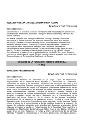 REGLAMENTOS PARA LA NAVEGACIÓN MARÍTIMA Y FLUVIAL
Carga Horaria Total: 72 horas reloj
Contenidos mínimos
Conocimiento de la normativa nacional e internacional en lo relacionado con: construcción,
transformación, modificación, reparación y desguace de embarcaciones y extracción de
buques náufragos.
REGINAVE (Régimen de la Navegación Marítima, Fluvial y Lacustre). Ordenanzas
Marítimas de la sección máquinas, de la sección construcción naval, de la sección
electricidad y de la sección Franco Bordo y Arqueo. Normas para la presentación de
elementos técnicos de juicio. Trámite para puesta en seco y botadura. Ordenanzas
Marítimas que tratan las normas de seguridad para los trabajos de reparación,
mantenimiento y conservación de buques. Convenios sobre seguridad, líneas de carga y
polución. Convenio para la seguridad de la vida humana en el mar (SOLAS y otros).
Convenios sobre la prevención de la contaminación del mar (MARPOL y otros). Convenio
internacional sobre líneas de cargas. Códigos internacionales de seguridad contra incendios.
Reglamentos para la Construcción y Clasificación de Buques.
MÓDULOS DE LA FORMACIÓN TÉCNICO ESPECÍFICA
7º AÑO
REPARACIÓN Y MANTENIMIENTO
Carga Horaria Total: 144 horas reloj
Contenidos mínimos
Acciones que deterioran los elementos de un buque. Listas de reparaciones.
Requerimientos de la Prefectura Naval Argentina y Sociedades de Clasificación.
Operaciones en diques y en varaderos. Inspección del enchapado del casco y sus
elementos constructivos. Sondajes y ensayos no destructivos. Criterios para la renovación
de chapas. Reparaciones en buques que transportan combustibles. Determinación de las
zonas críticas por concentración de tensiones con mayor probabilidad de generación de
fisuras. Compatibilidades, controles y ensayos de soldadura. Carenado: pinturas y su
aplicación. Esquemas de pinturas. Requerimientos normativos para el cuidado del medio
ambiente. Protección catódica del casco. Requisitos para el mantenimiento de la
clasificación del buque: Protección de la cubierta de los agentes atmosféricos.
Mantenimiento de los elementos de salvamento, amarre y fondeo, y contra incendio.
Superestructura y alojamientos. Inspección de portas estancas y demás aberturas. Pintado
externo e interno de la superestructura y demás casillajes. Inspección y reparación de
servicios de ventilación, calefacción y aire acondicionado. Inspección y reparación de las
máquinas principales y auxiliares: Requerimientos de la Prefectura Naval Argentina y
Sociedades de Clasificación. Control eje porta hélice, línea de eje. Bocina, válvulas del
casco, tomas de mar. Reparación de hélice y timón. Mantenimiento de los servicios
eléctricos: Protección de instalaciones a la intemperie. Generadores, alternadores, tableros.
 