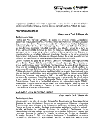 Corresponde al Exp. Nº 5801-4.863.914/09
Inspecciones periódicas. Inspección y reparación de los sistemas de tubería: Sistemas
sanitarios; calderetas; tanques y sistemas de agua a presión, bombas. Vida útil del buque.
PROYECTO INTEGRADOR
Carga Horaria Total: 216 horas reloj
Contenidos mínimos
Planteo del Ante-Proyecto: Concepto de espiral de proyecto, etapas. Antecedentes
estadísticos de buques semejantes. Determinación de las dimensiones principales, ecuación
de peso, curva de áreas. Primera aproximación del desplazamiento. Análisis de factores y
limitaciones. Obtención de las dimensiones principales, coeficientes de fineza. Relación con
las características generales: velocidad, maniobra, etc. Cálculo y dibujo de la curva de
áreas. Compartimentado: Longitud de sala de máquinas, compartimentado - cubicaje:
estimación de la potencia de propulsión mediante métodos aproximados. Diagrama de
potencia efectiva de remolque. Velocidad económica. Elección de la planta propulsora.
Determinación de la longitud de la sala de máquinas. Croquis del arreglo general preliminar,
indicando los espacios para la carga, propulsión, tanques, alojamientos, etc.
Cálculo detallado del peso de los diversos rubros con verificación del desplazamiento.
Franco Bordo - Arqueo: Cálculo aproximado del franco bordo (según PNA), tonelajes de
arqueo y volúmenes de carga y de tanques. Forma preliminar del casco: Dibujo del plano de
líneas que se confeccionará partiendo de la curva de áreas y que deberá satisfacer los
parámetros obtenidos. Cálculo de los atributos de carena en forma aproximada. Estabilidad:
Análisis del asiento longitudinal y de la estabilidad inicial y a grandes ángulos de inclinación
para las diversas condiciones de carga y presuntas averías, mediante cálculos aproximados.
Criterios de Prefectura Naval Argentina (PNA) y de MARPOL. Manual de carga. Diseño
estructural: De una sección típica utilizando reglamentos de construcción. Se deberá realizar
el plano constructivo de la sección seleccionada. Dibujar el plano longitudinal constructivo.
Arreglo General: Diseño de la habitabilidad aplicando las reglamentaciones del SOLAS y
otras normas y recomendaciones que se utilizan en el diseño. Diseño y dibujo del plano del
arreglo general del anteproyecto. Cómputo y Presupuesto: Se estimará el costo de
construcción del anteproyecto desarrollado.
MÁQUINAS E INSTALACIONES DEL BUQUE
Carga Horaria Total: 72 horas reloj
Contenidos mínimos
Intercambiadores de calor: de mezcla y de superficie. Condensadores. Calderas auxiliares.
Circuitos de vapor. Destiladoras. Serpentines de calentamiento. Máquinas refrigerantes.
Transmisión de calor orientado a las instalaciones del buque. Ventilación y calefacción;
Balance térmico de los locales. Caudales de circulación. Métodos de ventilación: natural y
forzada. Ventilación de bodegas. Conductos de ventilación. Ventiladores, curvas
características. Válvulas esclusas para sistemas de ventilación. Deflectores y válvulas para
camarotes. Sistemas de calefacción. Tuberías de calefacción. Bombas de circulación.
Accesorios. Refrigeración: Ciclo termodinámico de refrigeración. Capacidad de los equipos.
Compresores, condensadores, evaporadores, válvulas de expansión. Compartimento
 