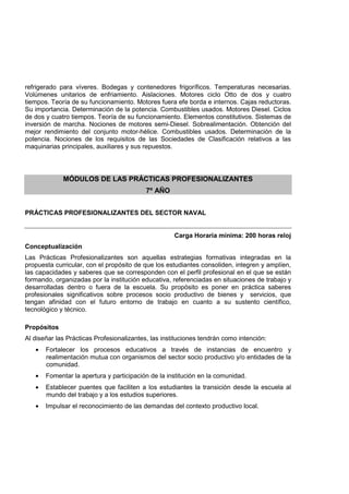 refrigerado para víveres. Bodegas y contenedores frigoríficos. Temperaturas necesarias.
Volúmenes unitarios de enfriamiento. Aislaciones. Motores ciclo Otto de dos y cuatro
tiempos. Teoría de su funcionamiento. Motores fuera efe borda e internos. Cajas reductoras.
Su importancia. Determinación de la potencia. Combustibles usados. Motores Diesel. Ciclos
de dos y cuatro tiempos. Teoría de su funcionamiento. Elementos constitutivos. Sistemas de
inversión de marcha. Nociones de motores semi-Diesel. Sobrealimentación. Obtención del
mejor rendimiento del conjunto motor-hélice. Combustibles usados. Determinación de la
potencia. Nociones de los requisitos de las Sociedades de Clasificación relativos a las
maquinarias principales, auxiliares y sus repuestos.
MÓDULOS DE LAS PRÁCTICAS PROFESIONALIZANTES
7º AÑO
PRÁCTICAS PROFESIONALIZANTES DEL SECTOR NAVAL
Carga Horaria mínima: 200 horas reloj
Conceptualización
Las Prácticas Profesionalizantes son aquellas estrategias formativas integradas en la
propuesta curricular, con el propósito de que los estudiantes consoliden, integren y amplíen,
las capacidades y saberes que se corresponden con el perfil profesional en el que se están
formando, organizadas por la institución educativa, referenciadas en situaciones de trabajo y
desarrolladas dentro o fuera de la escuela. Su propósito es poner en práctica saberes
profesionales significativos sobre procesos socio productivo de bienes y servicios, que
tengan afinidad con el futuro entorno de trabajo en cuanto a su sustento científico,
tecnológico y técnico.
Propósitos
Al diseñar las Prácticas Profesionalizantes, las instituciones tendrán como intención:
• Fortalecer los procesos educativos a través de instancias de encuentro y
realimentación mutua con organismos del sector socio productivo y/o entidades de la
comunidad.
• Fomentar la apertura y participación de la institución en la comunidad.
• Establecer puentes que faciliten a los estudiantes la transición desde la escuela al
mundo del trabajo y a los estudios superiores.
• Impulsar el reconocimiento de las demandas del contexto productivo local.
 