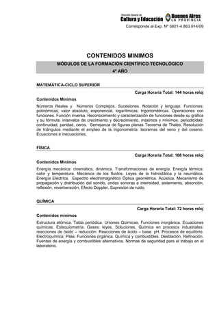 Corresponde al Exp. Nº 5801-4.863.914/09
CONTENIDOS MINIMOS
MÓDULOS DE LA FORMACIÓN CIENTÍFICO TECNOLÓGICO
4º AÑO
MATEMÁTICA-CICLO SUPERIOR
Carga Horaria Total: 144 horas reloj
Contenidos Mínimos
Números Reales y Números Complejos. Sucesiones. Notación y lenguaje. Funciones:
polinómicas, valor absoluto, exponencial, logarítmicas, trigonométricas. Operaciones con
funciones. Función inversa. Reconocimiento y caracterización de funciones desde su gráfica
y su fórmula: intervalos de crecimiento y decrecimiento, máximos y mínimos, periodicidad,
continuidad, paridad, ceros. Semejanza de figuras planas Teorema de Thales. Resolución
de triángulos mediante el empleo de la trigonometría: teoremas del seno y del coseno.
Ecuaciones e inecuaciones.
FÍSICA
Carga Horaria Total: 108 horas reloj
Contenidos Mínimos
Energía mecánica: cinemática, dinámica. Transformaciones de energía. Energía térmica:
calor y temperatura. Mecánica de los fluidos. Leyes de la hidrostática y la neumática.
Energía Eléctrica. Espectro electromagnético Óptica geométrica. Acústica. Mecanismo de
propagación y distribución del sonido, ondas sonoras e intensidad, aislamiento, absorción,
reflexión, reverberación. Efecto Doppler. Supresión de ruido.
QUÍMICA
Carga Horaria Total: 72 horas reloj
Contenidos mínimos
Estructura atómica. Tabla periódica. Uniones Químicas. Funciones inorgánica. Ecuaciones
químicas. Estequiometría. Gases: leyes. Soluciones. Química en procesos industriales:
reacciones de óxido – reducción. Reacciones de ácido – base. pH. Procesos de equilibrio.
Electroquímica. Pilas. Funciones orgánica. Química y combustibles. Destilación. Refinación.
Fuentes de energía y combustibles alternativos. Normas de seguridad para el trabajo en el
laboratorio.
 