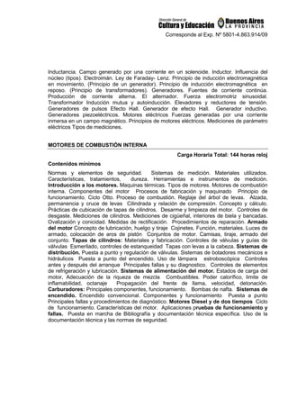 Corresponde al Exp. Nº 5801-4.863.914/09
Inductancia. Campo generado por una corriente en un solenoide. Inductor. Influencia del
núcleo (tipos). Electroimán. Ley de Faraday- Lenz. Principio de inducción electromagnética
en movimiento. (Principio de un generador). Principio de inducción electromagnética en
reposo. (Principio de transformadores). Generadores. Fuentes de corriente continúa.
Producción de corriente alterna. El alternador. Fuerza electromotriz sinusoidal.
Transformador Inducción mutua y autoinducción. Elevadores y reductores de tensión.
Generadores de pulsos Efecto Hall. Generador de efecto Hall. Generador inductivo.
Generadores piezoeléctricos. Motores eléctricos Fuerzas generadas por una corriente
inmersa en un campo magnético. Principios de motores eléctricos. Mediciones de parámetro
eléctricos Tipos de mediciones.
MOTORES DE COMBUSTIÓN INTERNA
Carga Horaria Total: 144 horas reloj
Contenidos mínimos
Normas y elementos de seguridad. Sistemas de medición. Materiales utilizados.
Características, tratamientos, dureza. Herramientas e instrumentos de medición.
Introducción a los motores. Maquinas térmicas. Tipos de motores. Motores de combustión
interna. Componentes del motor Procesos de fabricación y maquinado Principio de
funcionamiento. Ciclo Otto. Proceso de combustión. Reglaje del árbol de levas. Alzada,
permanencia y cruce de levas Cilindrada y relación de compresión. Concepto y cálculo.
Prácticas de cubicación de tapas de cilindros. Desarme y limpieza del motor. Controles de
desgaste. Mediciones de cilindros. Mediciones de cigüeñal, interiores de biela y bancadas.
Ovalización y conicidad. Medidas de rectificación. Procedimientos de reparación. Armado
del motor Concepto de lubricación, huelgo y tiraje Cojinetes. Función, materiales. Luces de
armado, colocación de aros de pistón Conjuntos de motor. Camisas, tiraje, armado del
conjunto. Tapas de cilindros: Materiales y fabricación. Controles de válvulas y guías de
válvulas Esmerilado, controles de estanqueidad Tapas con levas a la cabeza. Sistemas de
distribución. Puesta a punto y regulación de válvulas. Sistemas de botadores mecánicos e
hidráulicos Puesta a punto del encendido. Uso de lámpara estroboscópica Controles
antes y después del arranque Principales fallas y su diagnostico. Controles de elementos
de refrigeración y lubricación. Sistemas de alimentación del motor. Estados de carga del
motor, Adecuación de la riqueza de mezcla Combustibles. Poder calorífico, limite de
inflamabilidad, octanaje Propagación del frente de llama, velocidad, detonación.
Carburadores: Principales componentes, funcionamiento. Bombas de nafta. Sistemas de
encendido. Encendido convencional. Componentes y funcionamiento Puesta a punto
Principales fallas y procedimientos de diagnóstico. Motores Diesel y de dos tiempos Ciclo
de funcionamiento. Características del motor. Aplicaciones pruebas de funcionamiento y
fallas. Puesta en marcha de Bibliografía y documentación técnica específica. Uso de la
documentación técnica y las normas de seguridad.
 