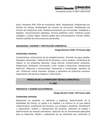 Corresponde al Exp. Nº 5801-4.863.914/09
pulso. Muestreo PCM. PCM de modulación delta. Multiplexado. Multiplexado por
división de tiempo. Multiplexado por división de frecuencia. Multiplexado por
división de longitud de onda. Radiocomunicaciones por microondas: analógicas y
digitales. Comunicaciones satelitales. Servicio telefónico móvil. Telefonía celular
analógica y celular digital. Sistema global para comunicaciones móviles (GSM).
Sistema satelital de comunicaciones personales.
SEGURIDAD, HIGIENE Y PROTECCIÓN AMBIENTAL
Carga Horaria Total: 72 horas reloj
Contenidos mínimos
Características constructivas de los establecimientos. Provisión de agua potable.
Desagües industriales. Tratamiento de efluentes y otros residuos. Condiciones de
higiene en los ambientes laborales. Carga térmica. Contaminación ambiental.
Radiaciones. Ventilación. Iluminación y color. Ruidos y vibraciones. Instalaciones
eléctricas. Máquinas y herramientas. Ascensores y montacargas. Aparatos de
izar. Protección contra incendios. Equipos y elementos de protección personal.
Capacitación del personal. Registro e información.
MÓDULOS DE LA FORMACIÓN TÉCNICA ESPECÍFICA
7º AÑO
PROYECTO Y DISEÑO ELECTRÓNICO
Carga Horaria Total: 144 horas reloj
Contenidos mínimos
Elaboración de proyecto, su definición y objetivos. Determinación de la
factibilidad del mismo, su ajuste a la realidad y al entorno en el cual deberá
implementarse. Justificación del proyecto, sus ventajas y beneficios. Planificación
y seguimiento: análisis y relevamiento del proyecto, definición de etapas y
determinación de tiempos estimativos. Selección de las herramientas adecuadas
para su desarrollo. Diseño y elaboración de los elementos que conforman el
 