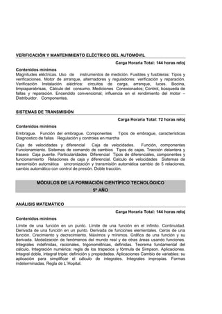 VERIFICACIÓN Y MANTENIMIENTO ELÉCTRICO DEL AUTOMÓVIL
Carga Horaria Total: 144 horas reloj
Contenidos mínimos
Magnitudes eléctricas. Uso de instrumentos de medición. Fusibles y fusibleras: Tipos y
verificaciones. Motor de arranque, alternadores y reguladores: verificación y reparación.
Verificación Instalación eléctrica: circuitos de carga, arranque, luces. Bocina,
limpiaparabrisas, Cálculo del consumo. Mediciones Conexionados; Control, búsqueda de
fallas y reparación. Encendido convencional; influencia en el rendimiento del motor –
Distribuidor. Componentes.
SISTEMAS DE TRANSMISIÓN
Carga Horaria Total: 72 horas reloj
Contenidos mínimos
Embrague. Función del embrague. Componentes Tipos de embrague, características
Diagnostico de fallas Regulación y controles en marcha
Caja de velocidades y diferencial Caja de velocidades. Función, componentes
Funcionamiento. Sistemas de comando de cambios Tipos de cajas. Tracción delantera y
trasera Caja puente. Particularidades Diferencial Tipos de diferenciales, componentes y
funcionamiento Relaciones de caja y diferencial. Calculo de velocidades Sistemas de
transmisión automática sincronización y transmisión automática cambio de 5 relaciones,
cambio automático con control de presión. Doble tracción.
MÓDULOS DE LA FORMACIÓN CIENTÍFICO TECNOLÓGICO
5º AÑO
ANÁLISIS MATEMÁTICO
Carga Horaria Total: 144 horas reloj
Contenidos mínimos
Límite de una función en un punto. Límite de una función en el infinito. Continuidad.
Derivada de una función en un punto. Derivada de funciones elementales. Ceros de una
función. Crecimiento y decrecimiento. Máximos y mínimos. Gráfica de una función y su
derivada. Modelización de fenómenos del mundo real y de otras áreas usando funciones.
Integrales indefinidas, racionales, trigonométricas, definidas. Teorema fundamental del
cálculo. Integración numérica: regla de los trapecios y fórmula de Simpson. Aplicaciones.
Integral doble, integral triple: definición y propiedades. Aplicaciones Cambio de variables: su
aplicación para simplificar el cálculo de integrales. Integrales impropias. Formas
indeterminadas. Regla de L´Hopital.
 