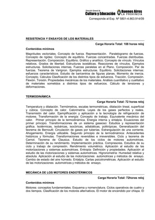 Corresponde al Exp. Nº 5801-4.863.914/09
RESISTENCIA Y ENSAYOS DE LOS MATERIALES
Carga Horaria Total: 108 horas reloj
Contenidos mínimos
Magnitudes vectoriales. Concepto de fuerza. Representación. Paralelogramo de fuerzas.
Concepto de rigidez. Concepto de equilibrio. Fuerzas concentradas. Fuerzas distribuidas.
Representación. Composición. Equilibrio. Gráfico y analítico. Concepto de vínculo. Vínculos
relativos. Grados de libertad. Estructuras isostáticas. Reacciones de vínculos. Ejemplos
estructuras. Solicitaciones internas. Fuerzas paralelas en el Plano. Composición. Par de
fuerzas. Teorema de Varignon. Ejemplos estructuras. Equilibrio. Solicitaciones internas:
esfuerzos característicos. Estudio de baricentros de figuras planas. Momento de inercia.
Concepto. Cálculos Clasificación de los distintos tipos de esfuerzos. Tracción. Compresión.
Flexión. Torsión. Propiedades mecánicas de los materiales. Análisis cuantitativo y cualitativo
de materiales sometidos a distintos tipos de esfuerzos. Cálculo de tensiones y
deformaciones.
TERMODINÁMICA
Carga Horaria Total: 72 horas reloj
Temperatura y dilatación. Termómetros, escalas termométricas, dilatación lineal, superficial
y cúbica. Concepto de calor. Calorimetría. Leyes de los gases perfectos y reales.
Transmisión del calor. Ejemplificación y aplicación a la tecnología de refrigeración de
motores. Transformación de la energía: Concepto de trabajo. Equivalente mecánico del
calor. Primer principio de la termodinámica. Energía interna y entalpía. Ecuaciones del
primer principio. Transformaciones de un sistema gaseoso: Estudios y representación
gráfica. Isotérmicas, isobáricas, isocóricas, adiabáticas, politrópicas. Generalización del
teorema de Bernoulli: Circulación de gases por tuberías. Estrangulación de una corriente.
Ahogamiento. Energía utilizable. Segundo principio de la termodinámica: Antecedentes
históricos y fórmulas. Transformaciones reversibles e irreversibles. Ciclo y teorema de
Carnot. Teorema de Clausius. Estudio de los ciclos de motores automotrices.
Determinación de su rendimiento. Implementación práctica. Compresores. Estudios de su
ciclo y trabajo de compresión. Rendimiento volumétrico. Aplicación al estudio de las
motorizaciones y sistemas automotrices. Entropía: Definición y propiedades. Aplicación al
estudio de las motorizaciones y sistemas automotrices. Higronometría: Humedad relativa y
absoluta. Aplicación al estudio de las motorizaciones automotrices y métodos de ensayo.
Cambio de estado del aire húmedo. Entalpía. Cartas psicotrométricas. Aplicación al estudio
de las motorizaciones automotrices y métodos de ensayo.
MECÁNICA DE LOS MOTORES ENDOTÉRMICOS
Carga Horaria Total: 72horas reloj
Contenidos mínimos
Motores: conceptos fundamentales. Esquema y nomenclatura. Ciclos operativos de cuatro y
dos tiempos. Clasificación de los motores alternativos. El motor de encendido por chispa. El
 