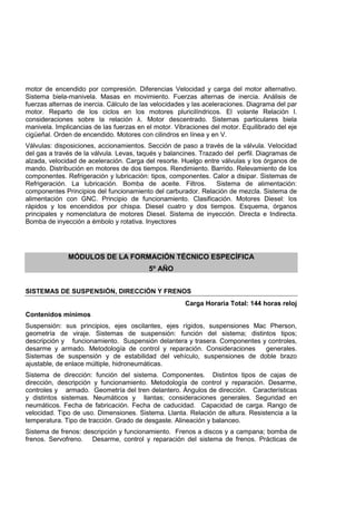 motor de encendido por compresión. Diferencias Velocidad y carga del motor alternativo.
Sistema biela-manivela. Masas en movimiento. Fuerzas alternas de inercia. Análisis de
fuerzas alternas de inercia. Cálculo de las velocidades y las aceleraciones. Diagrama del par
motor. Reparto de los ciclos en los motores pluricilíndricos. El volante Relación l.
consideraciones sobre la relación λ. Motor descentrado. Sistemas particulares biela
manivela. Implicancias de las fuerzas en el motor. Vibraciones del motor. Equilibrado del eje
cigüeñal. Orden de encendido. Motores con cilindros en línea y en V.
Válvulas: disposiciones, accionamientos. Sección de paso a través de la válvula. Velocidad
del gas a través de la válvula. Levas, taqués y balancines. Trazado del perfil. Diagramas de
alzada, velocidad de aceleración. Carga del resorte. Huelgo entre válvulas y los órganos de
mando. Distribución en motores de dos tiempos. Rendimiento. Barrido. Relevamiento de los
componentes. Refrigeración y lubricación: tipos, componentes. Calor a disipar. Sistemas de
Refrigeración. La lubricación. Bomba de aceite. Filtros. Sistema de alimentación:
componentes Principios del funcionamiento del carburador. Relación de mezcla. Sistema de
alimentación con GNC. Principio de funcionamiento. Clasificación. Motores Diesel: los
rápidos y los encendidos por chispa. Diesel cuatro y dos tiempos. Esquema, órganos
principales y nomenclatura de motores Diesel. Sistema de inyección. Directa e Indirecta.
Bomba de inyección a émbolo y rotativa. Inyectores
MÓDULOS DE LA FORMACIÓN TÉCNICO ESPECÍFICA
5º AÑO
SISTEMAS DE SUSPENSIÓN, DIRECCIÓN Y FRENOS
Carga Horaria Total: 144 horas reloj
Contenidos mínimos
Suspensión: sus principios, ejes oscilantes, ejes rígidos, suspensiones Mac Pherson,
geometría de viraje. Sistemas de suspensión: función del sistema; distintos tipos;
descripción y funcionamiento. Suspensión delantera y trasera. Componentes y controles,
desarme y armado. Metodología de control y reparación. Consideraciones generales.
Sistemas de suspensión y de estabilidad del vehículo, suspensiones de doble brazo
ajustable, de enlace múltiple, hidroneumáticas.
Sistema de dirección: función del sistema. Componentes. Distintos tipos de cajas de
dirección, descripción y funcionamiento. Metodología de control y reparación. Desarme,
controles y armado. Geometría del tren delantero. Ángulos de dirección. Características
y distintos sistemas. Neumáticos y llantas; consideraciones generales. Seguridad en
neumáticos. Fecha de fabricación. Fecha de caducidad. Capacidad de carga. Rango de
velocidad. Tipo de uso. Dimensiones. Sistema. Llanta. Relación de altura. Resistencia a la
temperatura. Tipo de tracción. Grado de desgaste. Alineación y balanceo.
Sistema de frenos: descripción y funcionamiento. Frenos a discos y a campana; bomba de
frenos. Servofreno. Desarme, control y reparación del sistema de frenos. Prácticas de
 