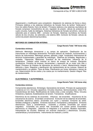 Corresponde al Exp. Nº 5801-4.863.914/09
diagramación y modificación para competición. Adaptación de sistemas de frenos a disco.
Principios relativos a los sistemas hidráulicos de frenado freno de tambor doble-servo,
freno de calibre flotante, freno de tándem. Principios relativos a los sistemas neumáticos de
frenado compresor monocilíndrico de aire, regulador de presión, válvula de protección de
cuatro circuitos, fuelle de diafragma. Sistemas hidráulicos de frenado servofreno, válvula de
solenoide para el sistema ABS - corrector de frenado. Sistemas neumáticos de frenado
válvula de dos circuitos, de solenoide y de sistema ABS. Corrector de frenado -válvula de
control de presión electrónica/neumática.
MOTORES DE COMBUSTIÓN INTERNA
Carga Horaria Total: 144 horas reloj
Contenidos mínimos
Definición Metrología dimensional y su campo de aplicación. Clasificación de los
instrumentos en metrología dimensional. Principios básicos de medición, funcionamiento y
lectura de instrumentos. Metrología general, aplicada y legal. Vocabulario Internacional de
términos fundamentales y generales de metrología. Sistemas de Unidades. Magnitudes y
unidades. Tolerancias. Mediciones. Exactitud de las mediciones. Influencia de la
temperatura. Trabajos sobre motores en banco de ensayo de motores. Elementos
constitutivos. Procesos de limpieza, herramientas y reparación de un motor ciclo Otto o
Diesel. Procesos de limpieza de elementos de aluminio o hierro. Mantenimiento integral:
definición y tipos. Diagrama y planificación del mantenimiento de los motores. Sistema de
mantenimiento y su gestión. Tipos de flotas. Planificación por horas, kilómetros y tiempo de
uso. Determinación de los costos y los costos por no mantenimiento. Gestión integral. Plan
de mantenimiento.
ELECTRÓNICA Y AUTOTRÓNICA
Carga Horaria Total: 144 horas reloj
Contenidos mínimos
Componentes electrónicos. Simbología. Generadores de tensión. Principio de superposición
y potencia en C.C. Circuitos capacitivos. Circuitos inductivos. Semiconductores. Unión P-N.
Características del diodo. Rectificadores de media onda y onda completa. Filtros. Circuitos
limitadores y fijadores. Estabilizadores de tensión. Transistores. Amplificadores
Electrónica de los sistemas de encendido. Influencia del encendido. Importancia de los
mecanismos de avance. Encendido convencional. Evolución de los sistemas de encendido.
Encendido electrónico básico. Encendido con ruptor y transistor. Emisores de señal.
Señales analógicas y digitales. Emisores inductivos: monopolares y tetrapolares. Emisores
electrónicos. Tipos y características. Controles y pruebas. Encendido con sensor
magnético. Encendido con sensor Hall. Encendido con control central. Encendidos
electrónicos no integrados. Sistemas no integrados a la inyección. Modelos nacionales.
Interpretación de circuitos. Sistemas con avances mecánicos y electrónicos. Circuitos,
características y funcionamiento. Instrumentos de medición y control.
 