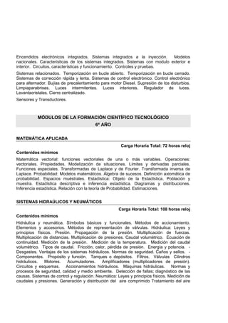 Encendidos electrónicos integrados. Sistemas integrados a la inyección. Modelos
nacionales. Características de los sistemas integrados. Sistemas con modulo exterior e
interior. Circuitos, características y funcionamiento. Controles y pruebas.
Sistemas relacionados. Temporización en bucle abierto. Temporización en bucle cerrado.
Sistemas de corrección rápida y lenta. Sistemas de control electrónico. Control electrónico
para alternador. Bujías de precalentamiento para motor Diesel. Supresión de los disturbios.
Limpiaparabrisas. Luces intermitentes. Luces interiores. Regulador de luces.
Levantacristales. Cierre centralizado.
Sensores y Transductores.
MÓDULOS DE LA FORMACIÓN CIENTÍFICO TECNOLÓGICO
6º AÑO
MATEMÁTICA APLICADA
Carga Horaria Total: 72 horas reloj
Contenidos mínimos
Matemática vectorial: funciones vectoriales de una o más variables. Operaciones:
vectoriales. Propiedades. Modelización de situaciones. Límites y derivadas parciales.
Funciones especiales. Transformadas de Laplace y de Fourier. Transformada inversa de
Laplace. Probabilidad: Modelos matemáticos. Álgebra de sucesos. Definición axiomática de
probabilidad. Espacios muéstrales. Estadística: Objeto de la Estadística. Población y
muestra. Estadística descriptiva e inferencia estadística. Diagramas y distribuciones.
Inferencia estadística. Relación con la teoría de Probabilidad. Estimaciones.
SISTEMAS HIDRAÚLICOS Y NEUMÁTICOS
Carga Horaria Total: 108 horas reloj
Contenidos mínimos
Hidráulica y neumática. Símbolos básicos y funcionales. Métodos de accionamiento.
Elementos y accesorios. Métodos de representación de válvulas. Hidráulica: Leyes y
principios físicos. Presión. Propagación de la presión. Multiplicación de fuerzas.
Multiplicación de distancias. Multiplicación de presiones. Caudal volumétrico. Ecuación de
continuidad. Medición de la presión. Medición de la temperatura. Medición del caudal
volumétrico. Tipos de caudal. Fricción, calor, pérdida de presión. Energía y potencia. -
Desgastes. Ventajas de los sistemas hidráulicos. Normas de seguridad. Caños y sellos. -
Componentes. Propósito y función. Tanques o depósitos. Filtros. Válvulas Cilindros
hidráulicos. Motores. Acumuladores. Amplificadores (multiplicadores de presión).
Circuitos y esquemas. Accionamientos hidráulicos. Máquinas hidráulicas. Normas y
procesos de seguridad, calidad y medio ambiente. Detección de fallas; diagnóstico de las
causas. Sistemas de control y regulación. Neumática: Leyes y principios físicos. Medición de
caudales y presiones. Generación y distribución del aire comprimido Tratamiento del aire
 