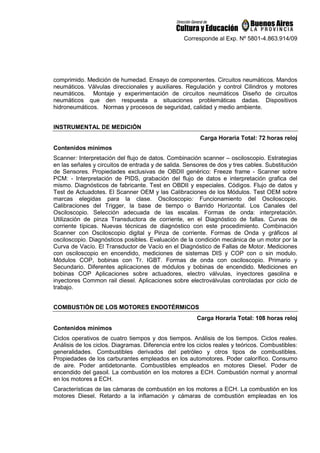 Corresponde al Exp. Nº 5801-4.863.914/09
comprimido. Medición de humedad. Ensayo de componentes. Circuitos neumáticos. Mandos
neumáticos. Válvulas direccionales y auxiliares. Regulación y control Cilindros y motores
neumáticos. Montaje y experimentación de circuitos neumáticos Diseño de circuitos
neumáticos que den respuesta a situaciones problemáticas dadas. Dispositivos
hidroneumáticos. Normas y procesos de seguridad, calidad y medio ambiente.
INSTRUMENTAL DE MEDICIÓN
Carga Horaria Total: 72 horas reloj
Contenidos mínimos
Scanner: Interpretación del flujo de datos. Combinación scanner – osciloscopio. Estrategias
en las señales y circuitos de entrada y de salida. Sensores de dos y tres cables. Substitución
de Sensores. Propiedades exclusivas de OBDII genérico: Freeze frame - Scanner sobre
PCM: - Interpretación de PIDS, grabación del flujo de datos e interpretación grafica del
mismo. Diagnósticos de fabricante. Test en OBDII y especiales. Códigos. Flujo de datos y
Test de Actuadotes. El Scanner OEM y las Calibraciones de los Módulos. Test OEM sobre
marcas elegidas para la clase. Osciloscopio: Funcionamiento del Osciloscopio.
Calibraciones del Trigger, la base de tiempo o Barrido Horizontal. Los Canales del
Osciloscopio. Selección adecuada de las escalas. Formas de onda: interpretación.
Utilización de pinza Transductora de corriente, en el Diagnóstico de fallas. Curvas de
corriente típicas. Nuevas técnicas de diagnóstico con este procedimiento. Combinación
Scanner con Osciloscopio digital y Pinza de corriente. Formas de Onda y gráficos al
osciloscopio. Diagnósticos posibles. Evaluación de la condición mecánica de un motor por la
Curva de Vacío. El Transductor de Vacío en el Diagnóstico de Fallas de Motor. Mediciones
con osciloscopio en encendido, mediciones de sistemas DIS y COP con o sin modulo.
Módulos COP, bobinas con Tr. IGBT. Formas de onda con osciloscopio. Primario y
Secundario. Diferentes aplicaciones de módulos y bobinas de encendido. Mediciones en
bobinas COP Aplicaciones sobre actuadores, electro válvulas, inyectores gasolina e
inyectores Common rail diesel. Aplicaciones sobre electroválvulas controladas por ciclo de
trabajo.
COMBUSTIÓN DE LOS MOTORES ENDOTÉRMICOS
Carga Horaria Total: 108 horas reloj
Contenidos mínimos
Ciclos operativos de cuatro tiempos y dos tiempos. Análisis de los tiempos. Ciclos reales.
Análisis de los ciclos. Diagramas. Diferencia entre los ciclos reales y teóricos. Combustibles:
generalidades. Combustibles derivados del petróleo y otros tipos de combustibles.
Propiedades de los carburantes empleados en los automotores. Poder calorífico. Consumo
de aire. Poder antidetonante. Combustibles empleados en motores Diesel. Poder de
encendido del gasoil. La combustión en los motores a ECH. Combustión normal y anormal
en los motores a ECH.
Características de las cámaras de combustión en los motores a ECH. La combustión en los
motores Diesel. Retardo a la inflamación y cámaras de combustión empleadas en los
 